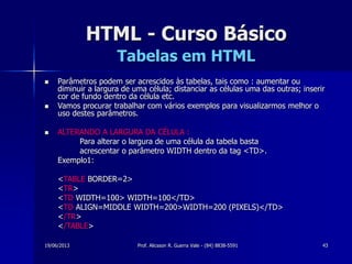 19/06/2013 Prof. Alicsson R. Guerra Vale - (84) 8838-5591 43
HTML - Curso Básico
Tabelas em HTML
 Parâmetros podem ser acrescidos às tabelas, tais como : aumentar ou
diminuir a largura de uma célula; distanciar as células uma das outras; inserir
cor de fundo dentro da célula etc.
 Vamos procurar trabalhar com vários exemplos para visualizarmos melhor o
uso destes parâmetros.
 ALTERANDO A LARGURA DA CÉLULA :
Para alterar o largura de uma célula da tabela basta
acrescentar o parâmetro WIDTH dentro da tag <TD>.
Exemplo1:
<TABLE BORDER=2>
<TR>
<TD WIDTH=100> WIDTH=100</TD>
<TD ALIGN=MIDDLE WIDTH=200>WIDTH=200 (PIXELS)</TD>
</TR>
</TABLE>
 