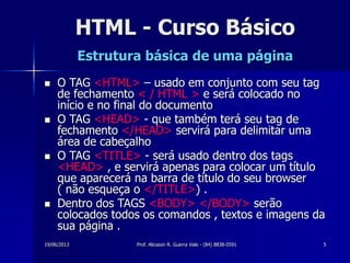 19/06/2013 Prof. Alicsson R. Guerra Vale - (84) 8838-5591 5
HTML - Curso Básico
Estrutura básica de uma página
 O TAG <HTML> – usado em conjunto com seu tag
de fechamento < / HTML > e será colocado no
início e no final do documento
 O TAG <HEAD> - que também terá seu tag de
fechamento </HEAD> servirá para delimitar uma
área de cabeçalho
 O TAG <TITLE> - será usado dentro dos tags
<HEAD> , e servirá apenas para colocar um título
que aparecerá na barra de título do seu browser
( não esqueça o </TITLE>) .
 Dentro dos TAGS <BODY> </BODY> serão
colocados todos os comandos , textos e imagens da
sua página .
 