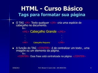 19/06/2013 Prof. Alicsson R. Guerra Vale - (84) 8838-5591 6
HTML - Curso Básico
Tags para formatar sua página
 O TAG <H> Texto qualquer </H> cria uma espécie de
cabeçalho no documento.
Ex.:
<H1> Cabeçalho Grande </H1>
. .
. .
. .
<H6> Cabeçalho Pequeno </H6>
 A função do TAG <CENTER> é de centralizar um texto , uma
imagem ou um elemento da página.
Ex.:
<CENTER> Essa frase está centralizada na página </CENTER>
 