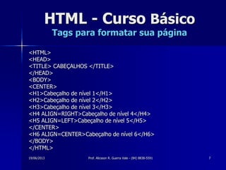 19/06/2013 Prof. Alicsson R. Guerra Vale - (84) 8838-5591 7
HTML - Curso Básico
Tags para formatar sua página
<HTML>
<HEAD>
<TITLE> CABEÇALHOS </TITLE>
</HEAD>
<BODY>
<CENTER>
<H1>Cabeçalho de nível 1</H1>
<H2>Cabeçalho de nível 2</H2>
<H3>Cabeçalho de nível 3</H3>
<H4 ALIGN=RIGHT>Cabeçalho de nível 4</H4>
<H5 ALIGN=LEFT>Cabeçalho de nível 5</H5>
</CENTER>
<H6 ALIGN=CENTER>Cabeçalho de nível 6</H6>
</BODY>
</HTML>
 
