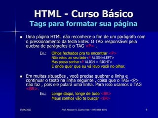 19/06/2013 Prof. Alicsson R. Guerra Vale - (84) 8838-5591 9
HTML - Curso Básico
Tags para formatar sua página
 Uma página HTML não reconhece o fim de um parágrafo com
o pressionamento da tecla Enter. O TAG responsável pela
quebra de parágrafos é o TAG <P> .
Ex.: Olhos fechados pra te encontrar <P>
Não estou ao seu lado<P ALIGN=LEFT>
Mas posso sonhar<P ALIGN = RIGHT>
E onde quer que eu vá levo você no olhar.
 Em muitas situações , você precisa quebrar a linha e
continuar o texto na linha seguinte , coisa que o TAG <P>
não faz , pois ele pulará uma linha. Para isso usamos o TAG
<BR>.
Ex.: Longe daqui, longe de tudo <BR>
Meus sonhos vão te buscar <BR>
 