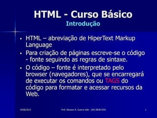 19/06/2013 Prof. Alicsson R. Guerra Vale - (84) 8838-5591 1
HTML - Curso Básico
Introdução
 HTML – abreviação de HiperText Markup
Language
 Para criação de páginas escreve-se o código
- fonte seguindo as regras de sintaxe.
 O código – fonte é interpretado pelo
browser (navegadores), que se encarregará
de executar os comandos ou TAGS do
código para formatar e acessar recursos da
Web.
 