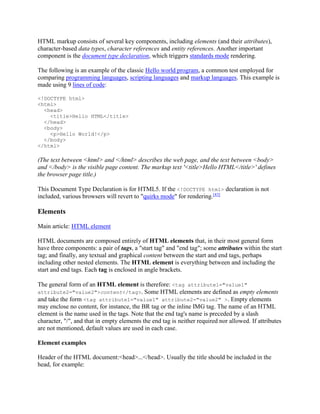 HTML markup consists of several key components, including elements (and their attributes),
character-based data types, character references and entity references. Another important
component is the document type declaration, which triggers standards mode rendering.
The following is an example of the classic Hello world program, a common test employed for
comparing programming languages, scripting languages and markup languages. This example is
made using 9 lines of code:
<!DOCTYPE html>
<html>
<head>
<title>Hello HTML</title>
</head>
<body>
<p>Hello World!</p>
</body>
</html>

(The text between <html> and </html> describes the web page, and the text between <body>
and </body> is the visible page content. The markup text '<title>Hello HTML</title>' defines
the browser page title.)
This Document Type Declaration is for HTML5. If the <!DOCTYPE html> declaration is not
included, various browsers will revert to "quirks mode" for rendering.[43]

Elements
Main article: HTML element
HTML documents are composed entirely of HTML elements that, in their most general form
have three components: a pair of tags, a "start tag" and "end tag"; some attributes within the start
tag; and finally, any textual and graphical content between the start and end tags, perhaps
including other nested elements. The HTML element is everything between and including the
start and end tags. Each tag is enclosed in angle brackets.
The general form of an HTML element is therefore: <tag attribute1="value1"
attribute2="value2">content</tag>. Some HTML elements are defined as empty elements
and take the form <tag attribute1="value1" attribute2="value2" >. Empty elements
may enclose no content, for instance, the BR tag or the inline IMG tag. The name of an HTML
element is the name used in the tags. Note that the end tag's name is preceded by a slash
character, "/", and that in empty elements the end tag is neither required nor allowed. If attributes
are not mentioned, default values are used in each case.
Element examples
Header of the HTML document:<head>...</head>. Usually the title should be included in the
head, for example:

 