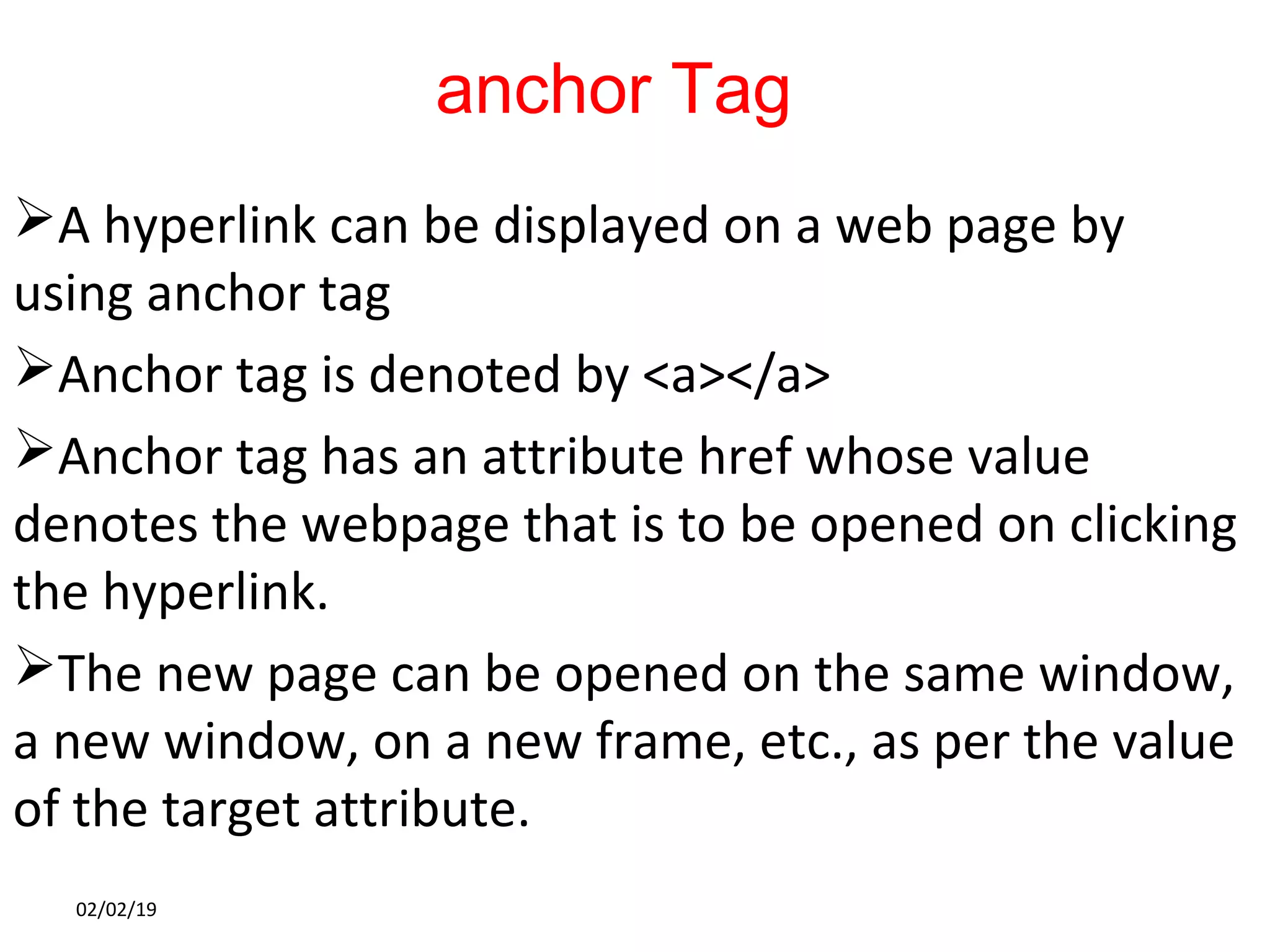 anchor Tag
A hyperlink can be displayed on a web page by
using anchor tag
Anchor tag is denoted by <a></a>
Anchor tag has an attribute href whose value
denotes the webpage that is to be opened on clicking
the hyperlink.
The new page can be opened on the same window,
a new window, on a new frame, etc., as per the value
of the target attribute.
02/02/19
 
