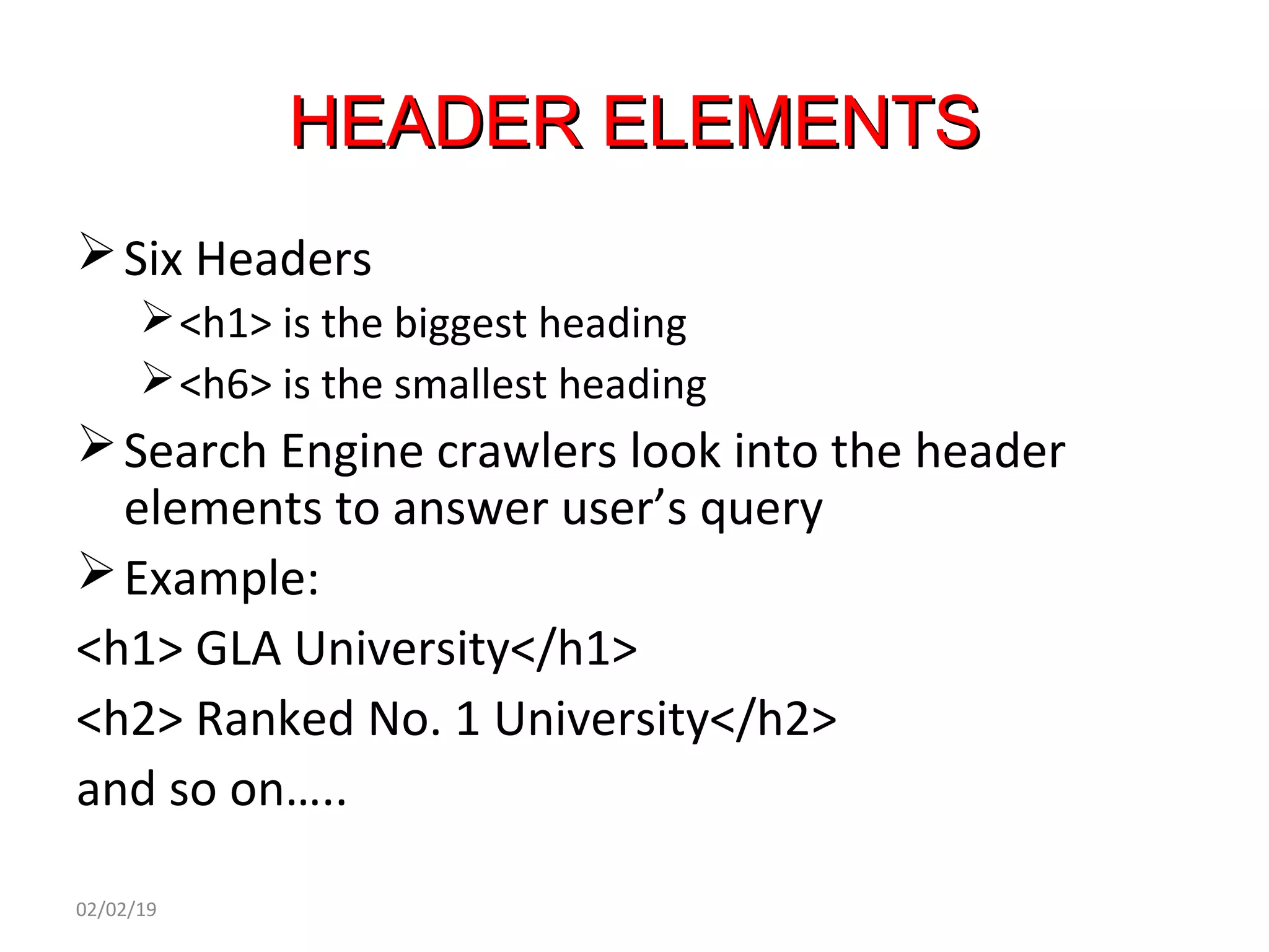 HEADER ELEMENTSHEADER ELEMENTS
Six Headers
<h1> is the biggest heading
<h6> is the smallest heading
Search Engine crawlers look into the header
elements to answer user’s query
Example:
<h1> GLA University</h1>
<h2> Ranked No. 1 University</h2>
and so on…..
02/02/19
 