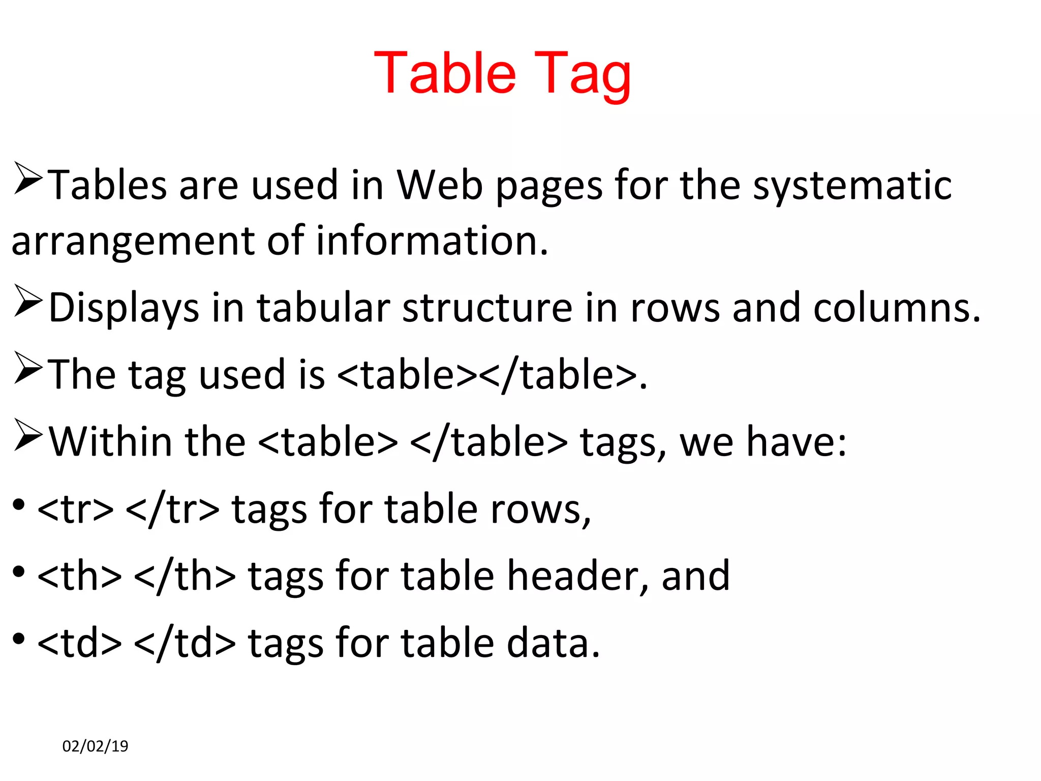 Table Tag
Tables are used in Web pages for the systematic
arrangement of information.
Displays in tabular structure in rows and columns.
The tag used is <table></table>.
Within the <table> </table> tags, we have:
• <tr> </tr> tags for table rows,
• <th> </th> tags for table header, and
• <td> </td> tags for table data.
02/02/19
 