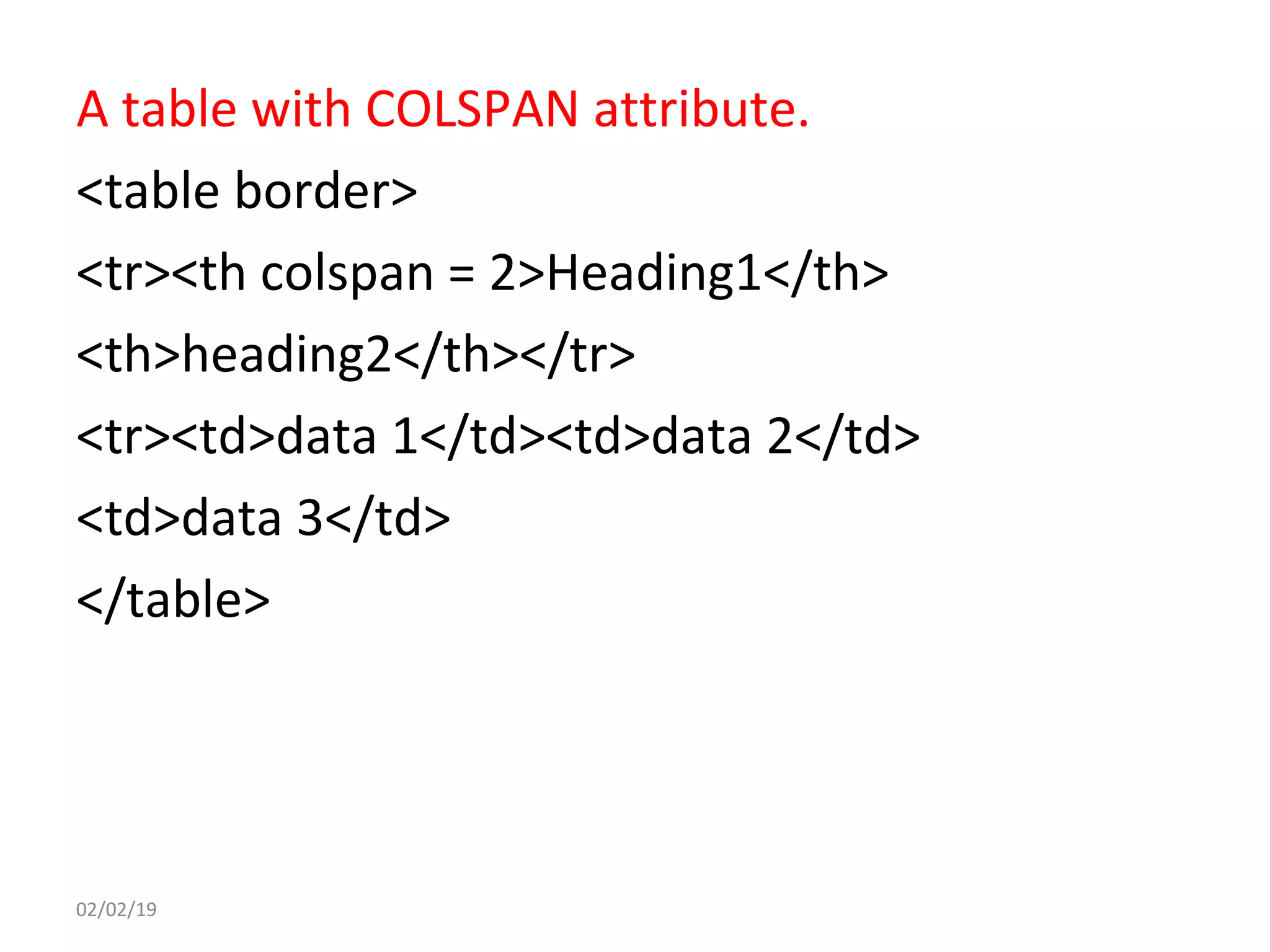 A table with COLSPAN attribute.
<table border>
<tr><th colspan = 2>Heading1</th>
<th>heading2</th></tr>
<tr><td>data 1</td><td>data 2</td>
<td>data 3</td>
</table>
02/02/19
 
