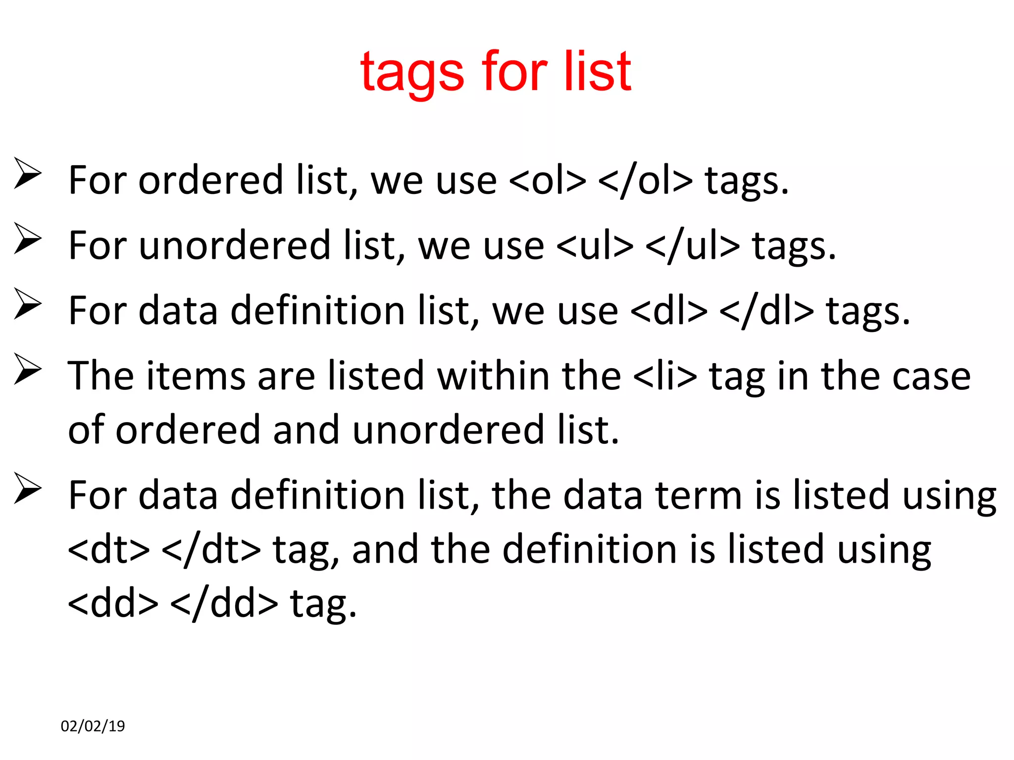 tags for list
 For ordered list, we use <ol> </ol> tags.
 For unordered list, we use <ul> </ul> tags.
 For data definition list, we use <dl> </dl> tags.
 The items are listed within the <li> tag in the case
of ordered and unordered list.
 For data definition list, the data term is listed using
<dt> </dt> tag, and the definition is listed using
<dd> </dd> tag.
02/02/19
 