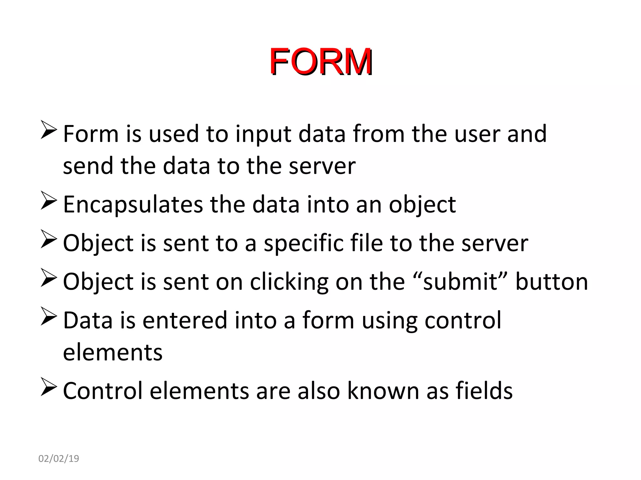 FORMFORM
Form is used to input data from the user and
send the data to the server
Encapsulates the data into an object
Object is sent to a specific file to the server
Object is sent on clicking on the “submit” button
Data is entered into a form using control
elements
Control elements are also known as fields
02/02/19
 