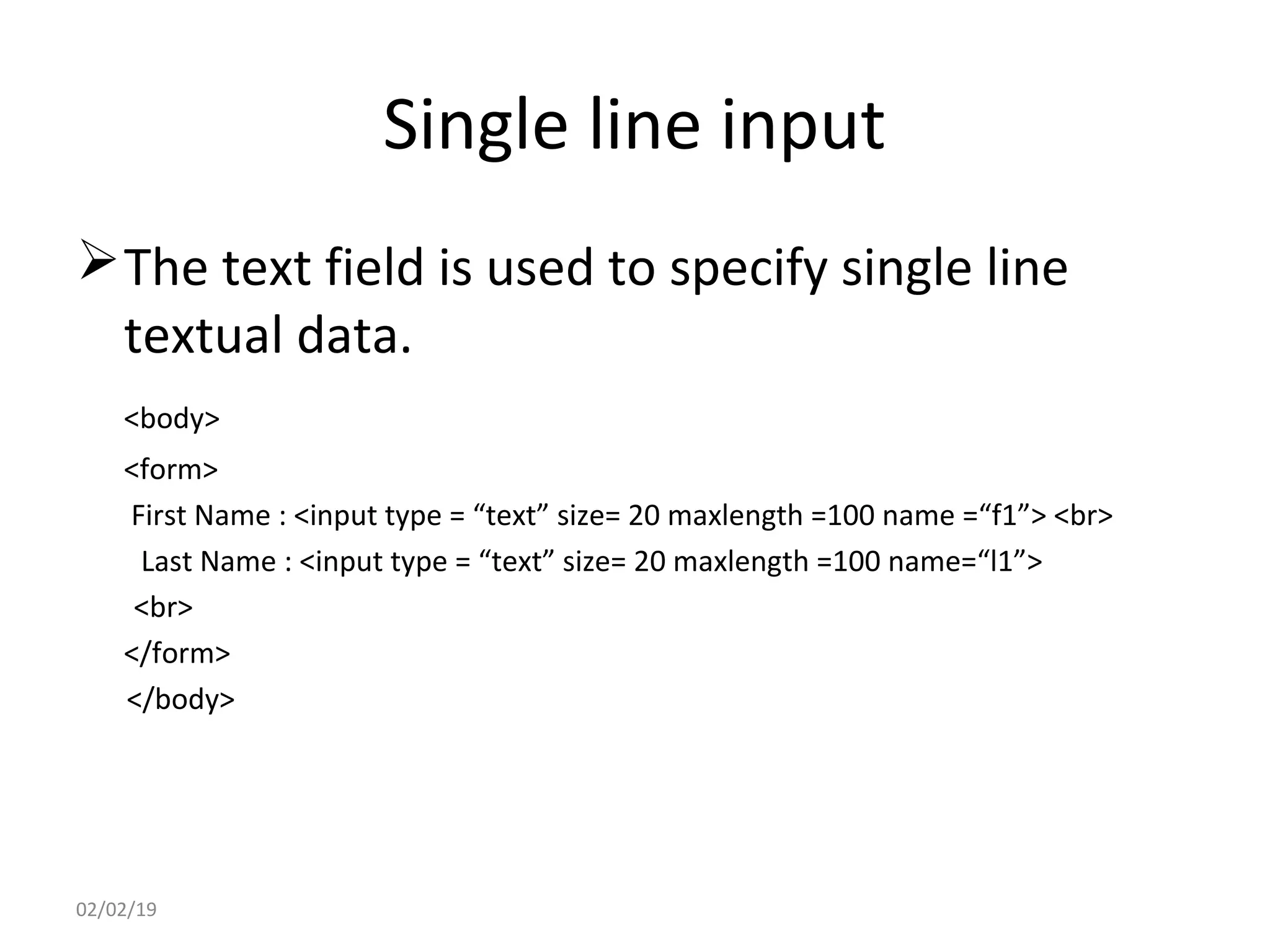 Single line input
The text field is used to specify single line
textual data.
<body>
<form>
First Name : <input type = “text” size= 20 maxlength =100 name =“f1”> <br>
Last Name : <input type = “text” size= 20 maxlength =100 name=“l1”>
<br>
</form>
</body>
02/02/19
 