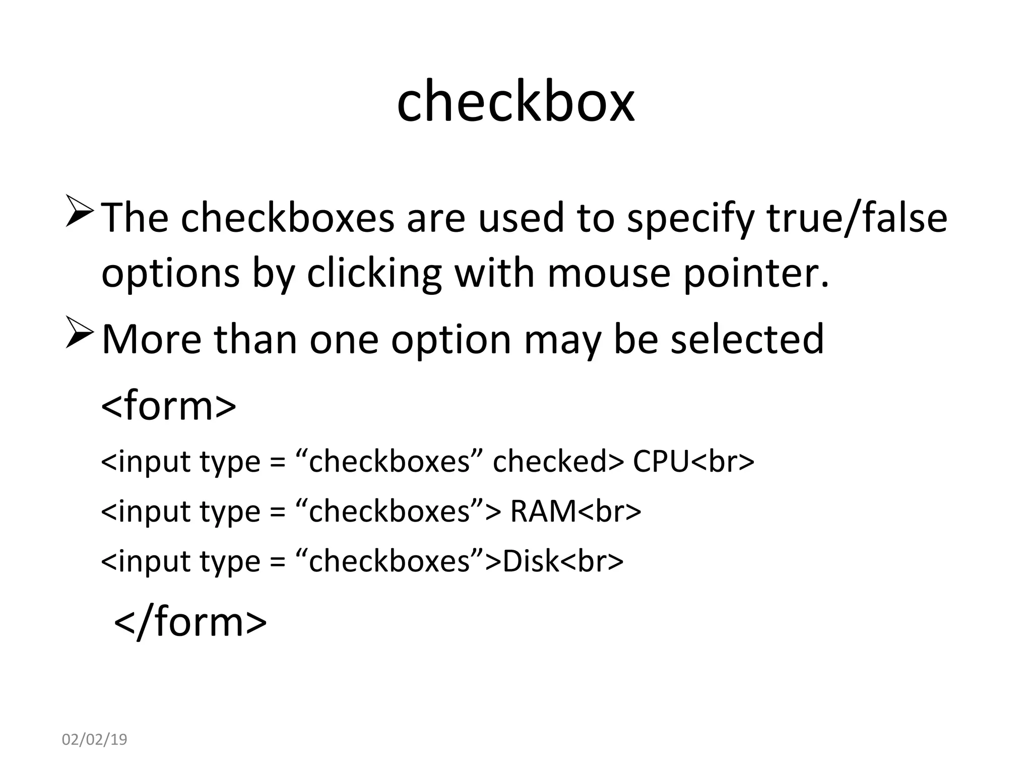 checkbox
The checkboxes are used to specify true/false
options by clicking with mouse pointer.
More than one option may be selected
<form>
<input type = “checkboxes” checked> CPU<br>
<input type = “checkboxes”> RAM<br>
<input type = “checkboxes”>Disk<br>
</form>
02/02/19
 