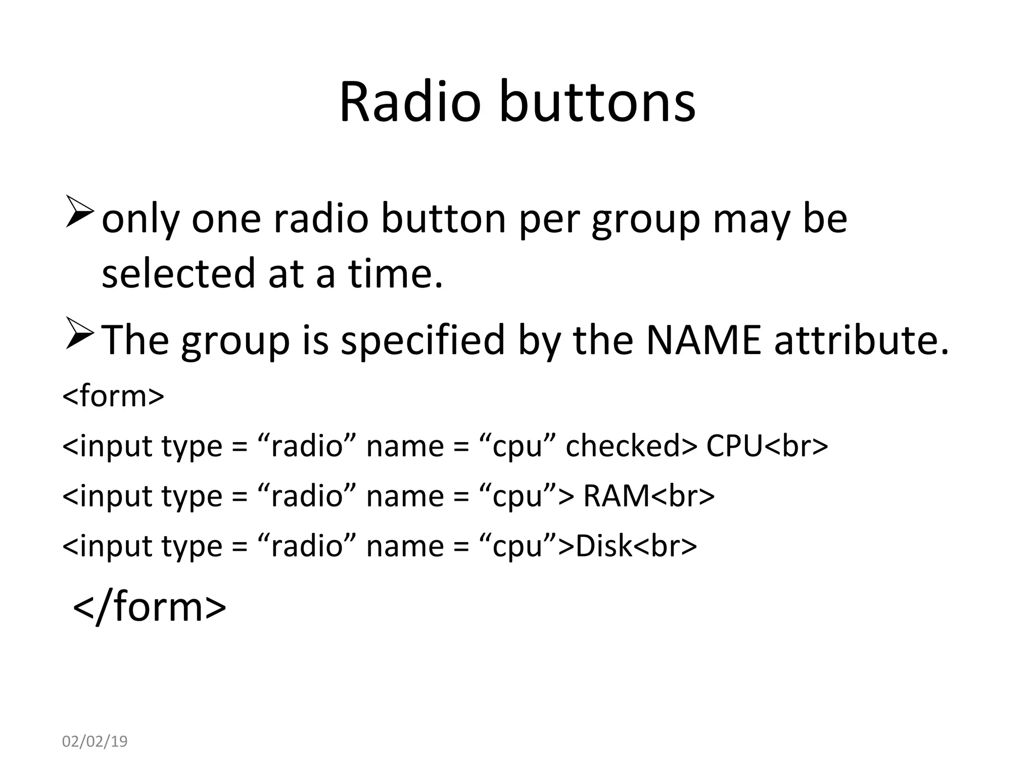 Radio buttons
only one radio button per group may be
selected at a time.
The group is specified by the NAME attribute.
<form>
<input type = “radio” name = “cpu” checked> CPU<br>
<input type = “radio” name = “cpu”> RAM<br>
<input type = “radio” name = “cpu”>Disk<br>
</form>
02/02/19
 