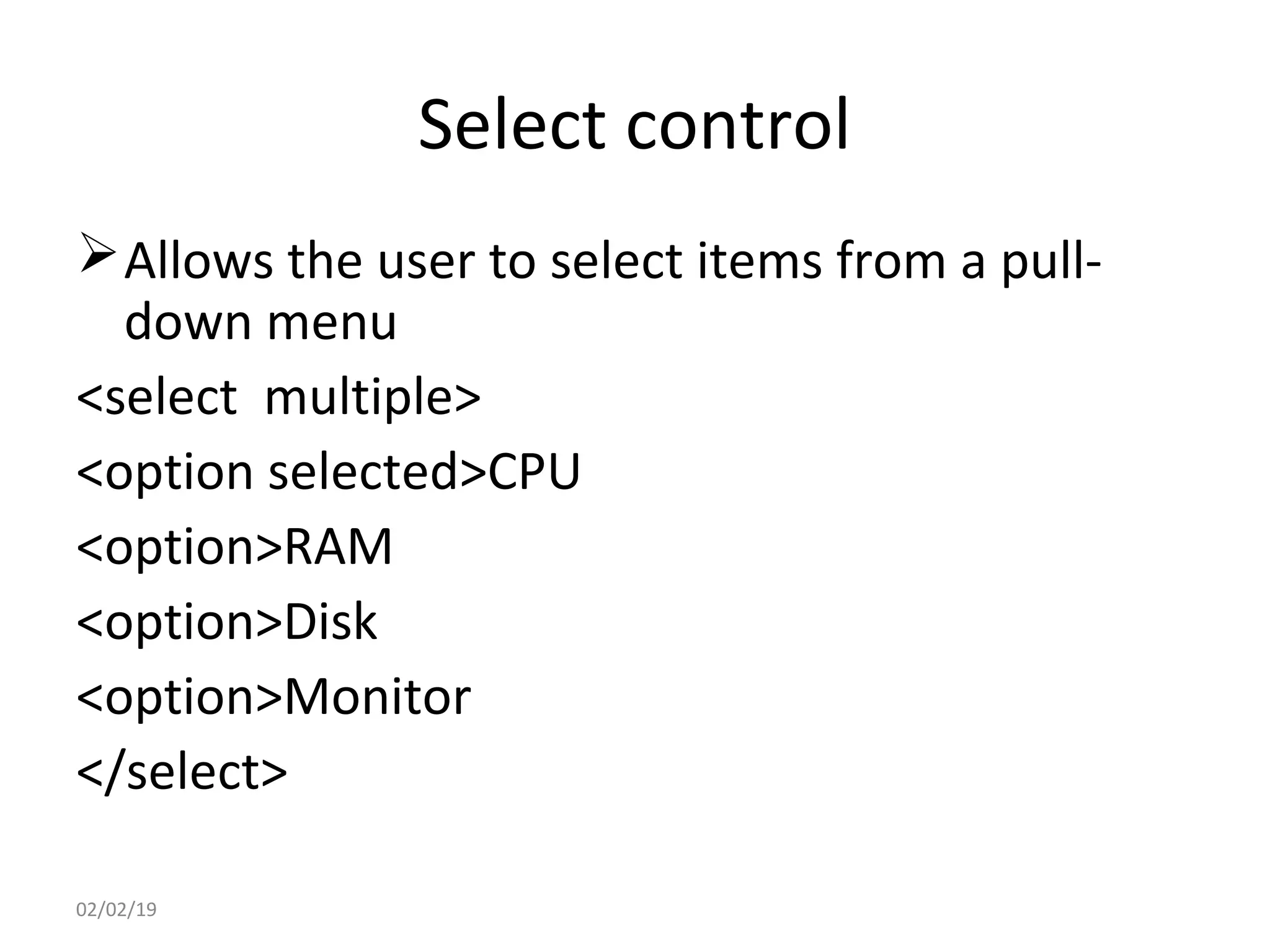 Select control
Allows the user to select items from a pull-
down menu
<select multiple>
<option selected>CPU
<option>RAM
<option>Disk
<option>Monitor
</select>
02/02/19
 