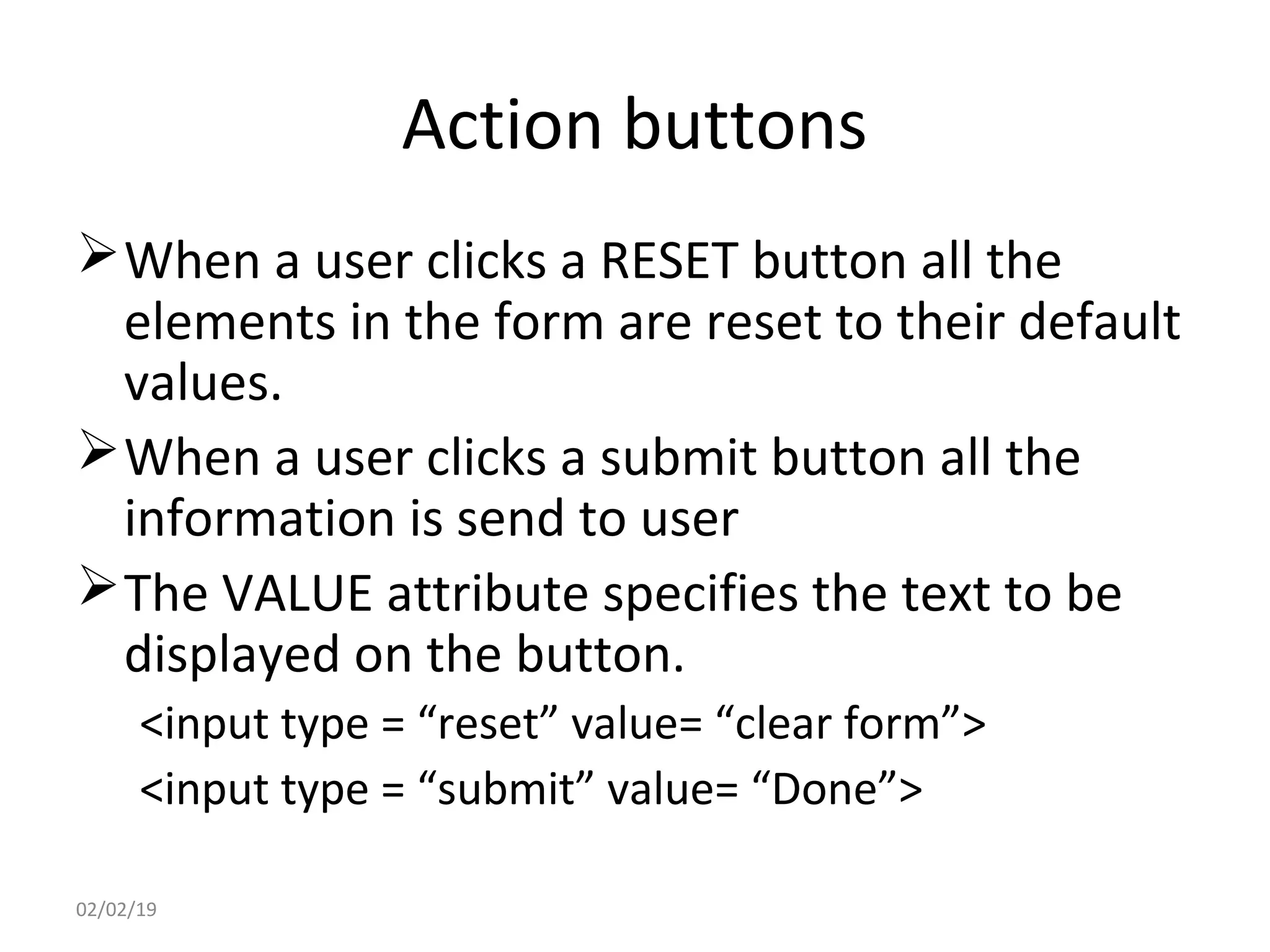 Action buttons
When a user clicks a RESET button all the
elements in the form are reset to their default
values.
When a user clicks a submit button all the
information is send to user
The VALUE attribute specifies the text to be
displayed on the button.
<input type = “reset” value= “clear form”>
<input type = “submit” value= “Done”>
02/02/19
 