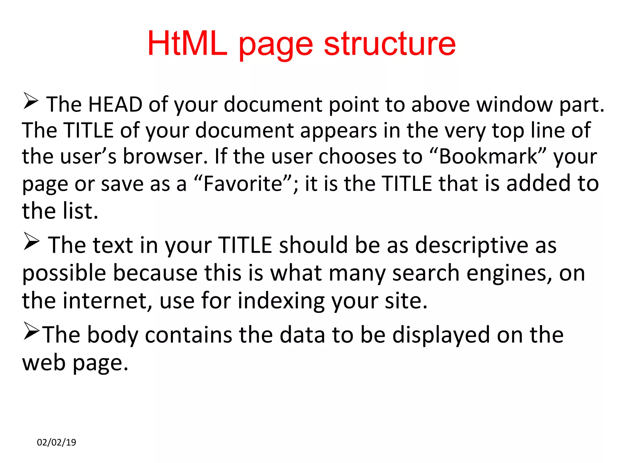 HtML page structure
 The HEAD of your document point to above window part.
The TITLE of your document appears in the very top line of
the user’s browser. If the user chooses to “Bookmark” your
page or save as a “Favorite”; it is the TITLE that is added to
the list.
 The text in your TITLE should be as descriptive as
possible because this is what many search engines, on
the internet, use for indexing your site.
The body contains the data to be displayed on the
web page.
02/02/19
 