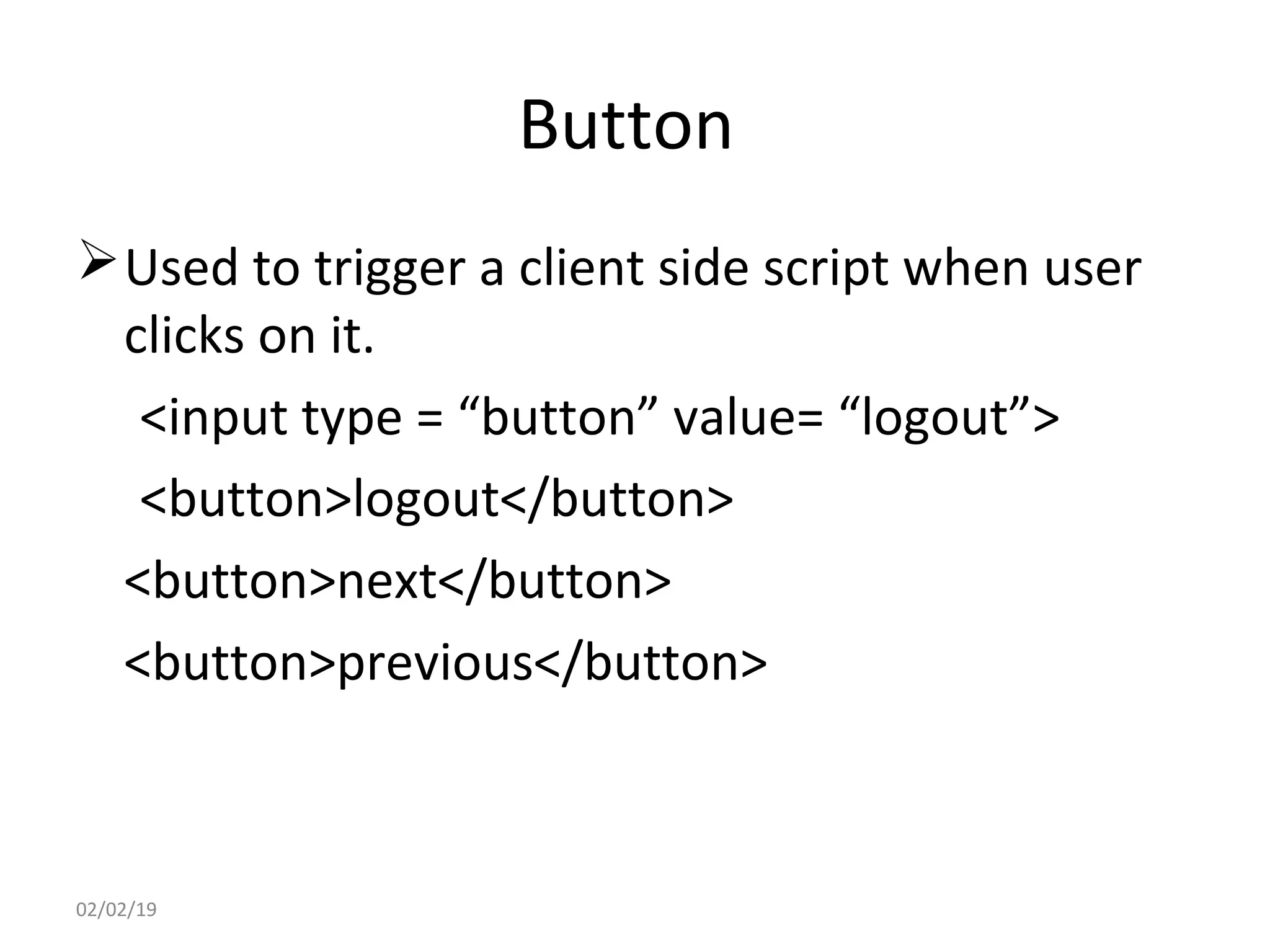 Button
Used to trigger a client side script when user
clicks on it.
<input type = “button” value= “logout”>
<button>logout</button>
<button>next</button>
<button>previous</button>
02/02/19
 