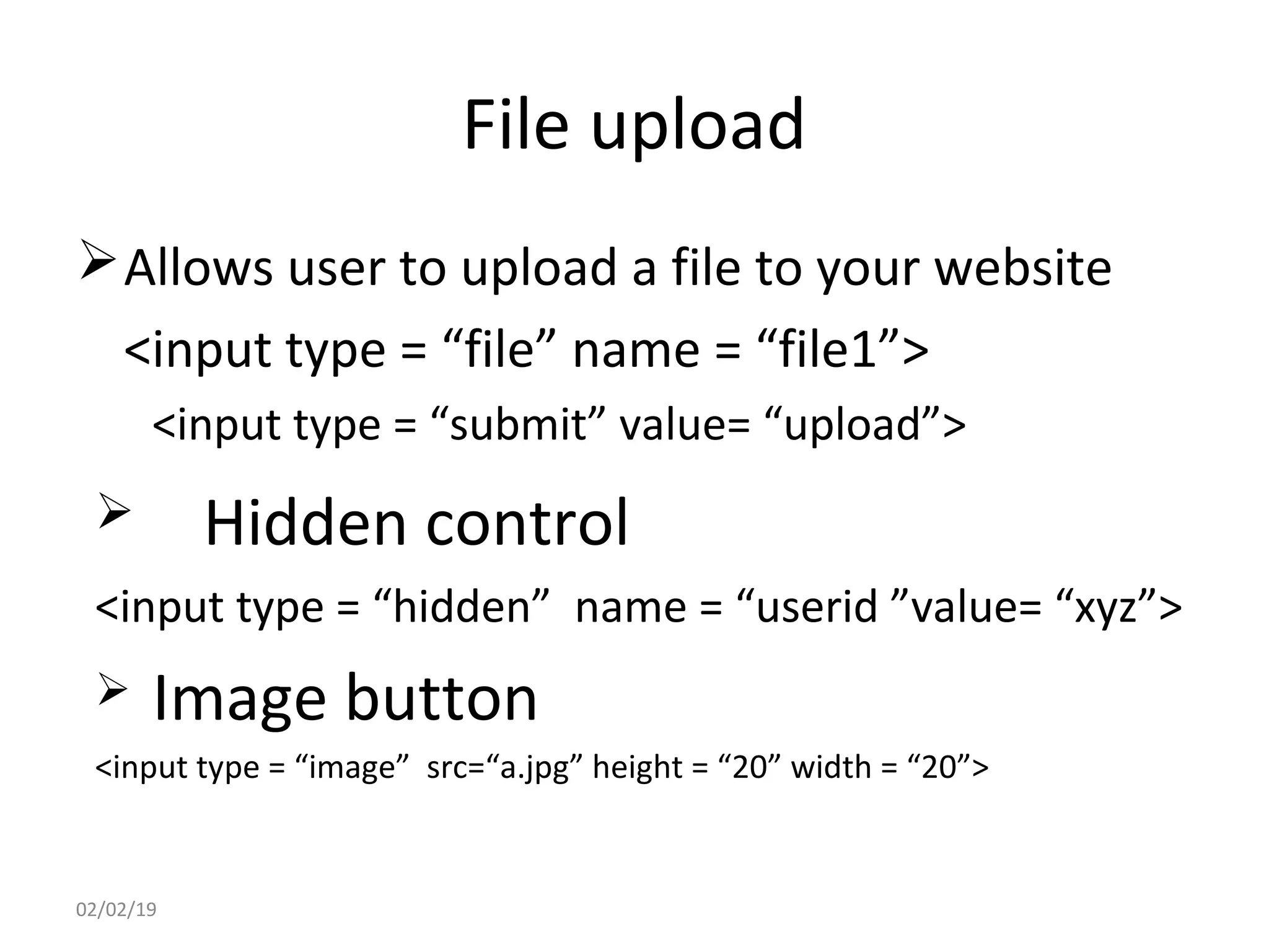 File upload
Allows user to upload a file to your website
<input type = “file” name = “file1”>
<input type = “submit” value= “upload”>
 Hidden control
<input type = “hidden” name = “userid ”value= “xyz”>
 Image button
<input type = “image” src=“a.jpg” height = “20” width = “20”>
02/02/19
 