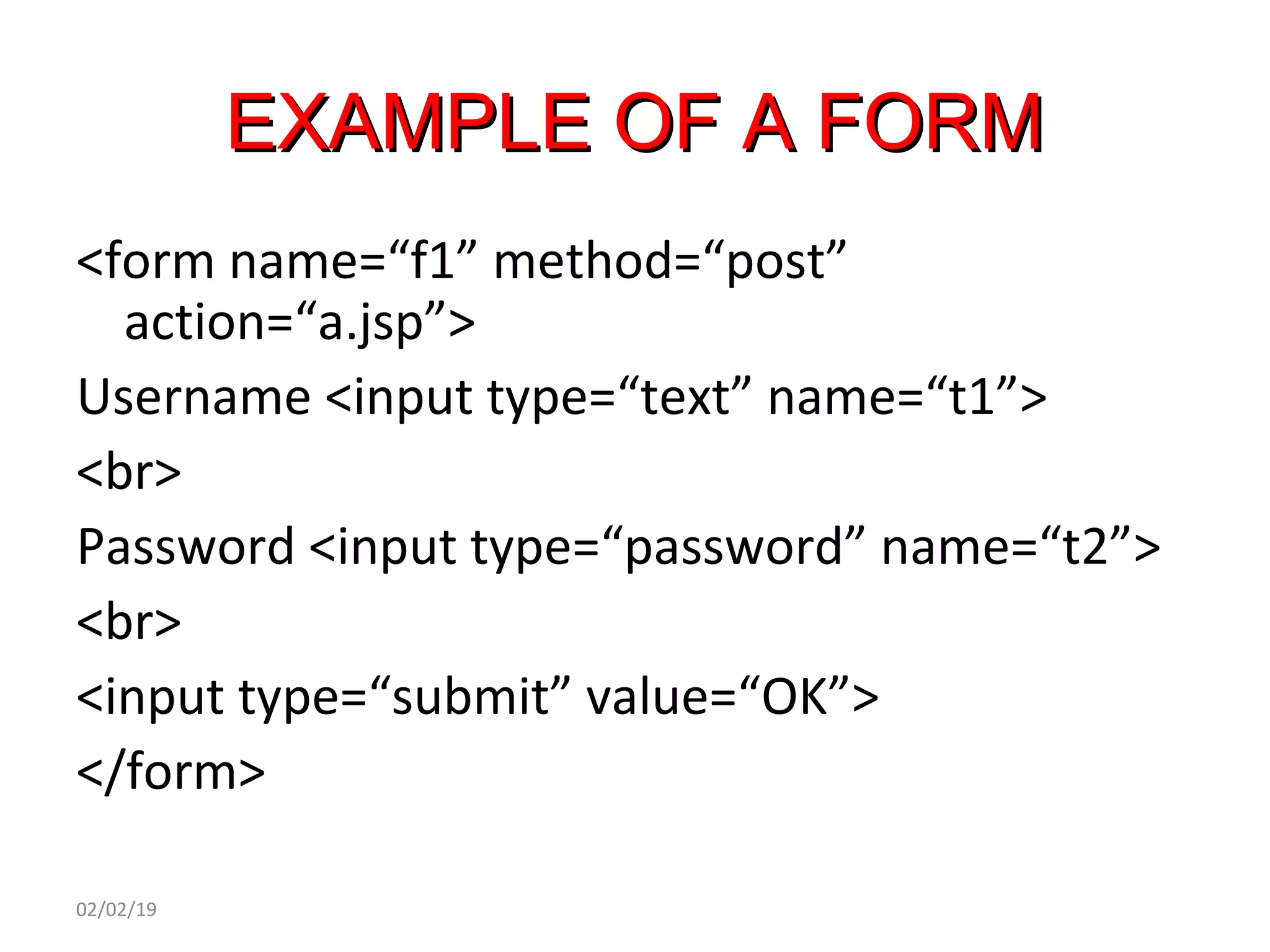 EXAMPLE OF A FORMEXAMPLE OF A FORM
<form name=“f1” method=“post”
action=“a.jsp”>
Username <input type=“text” name=“t1”>
<br>
Password <input type=“password” name=“t2”>
<br>
<input type=“submit” value=“OK”>
</form>
02/02/19
 