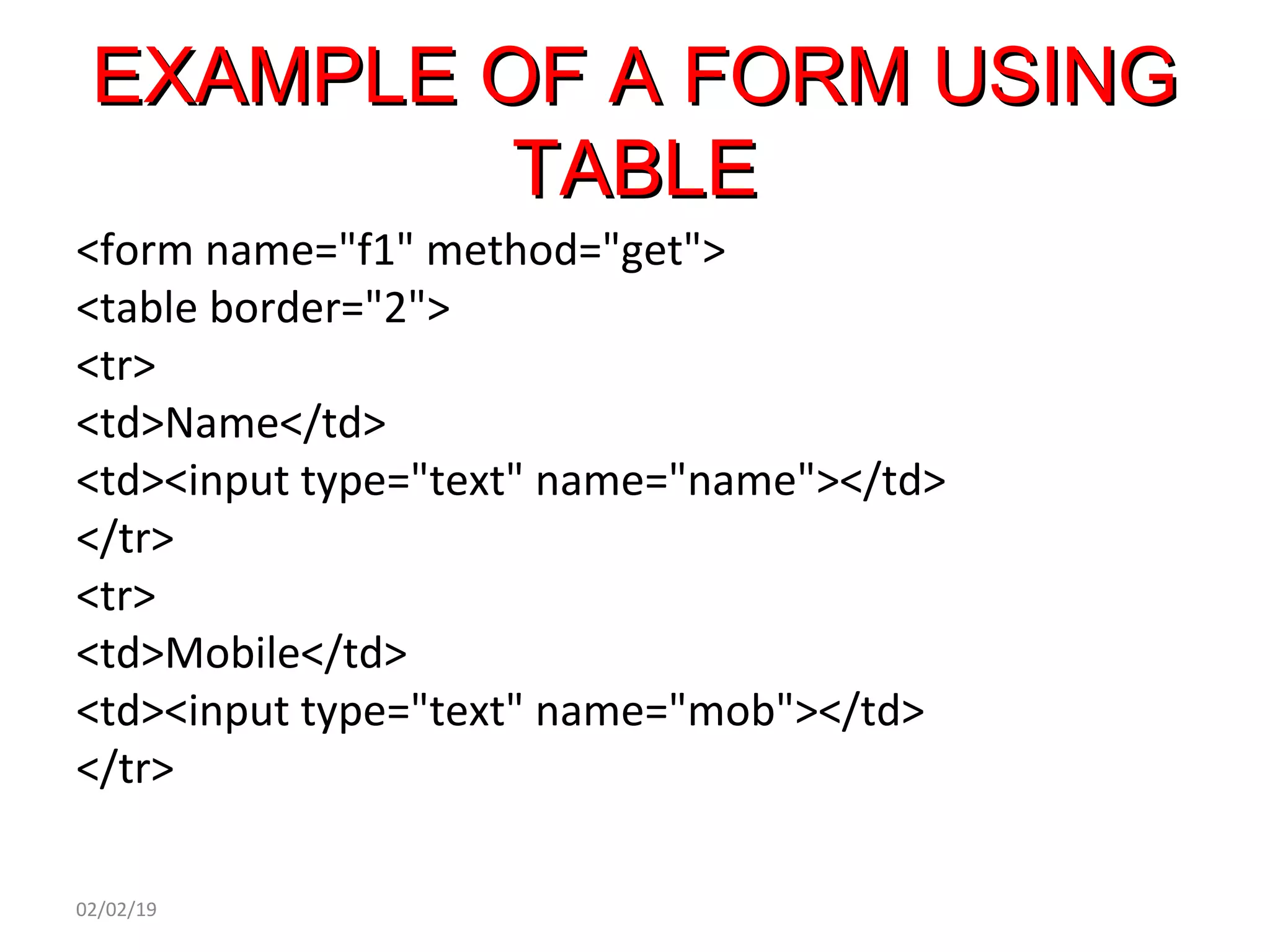 EXAMPLE OF A FORM USINGEXAMPLE OF A FORM USING
TABLETABLE
<form name="f1" method="get">
<table border="2">
<tr>
<td>Name</td>
<td><input type="text" name="name"></td>
</tr>
<tr>
<td>Mobile</td>
<td><input type="text" name="mob"></td>
</tr>
02/02/19
 