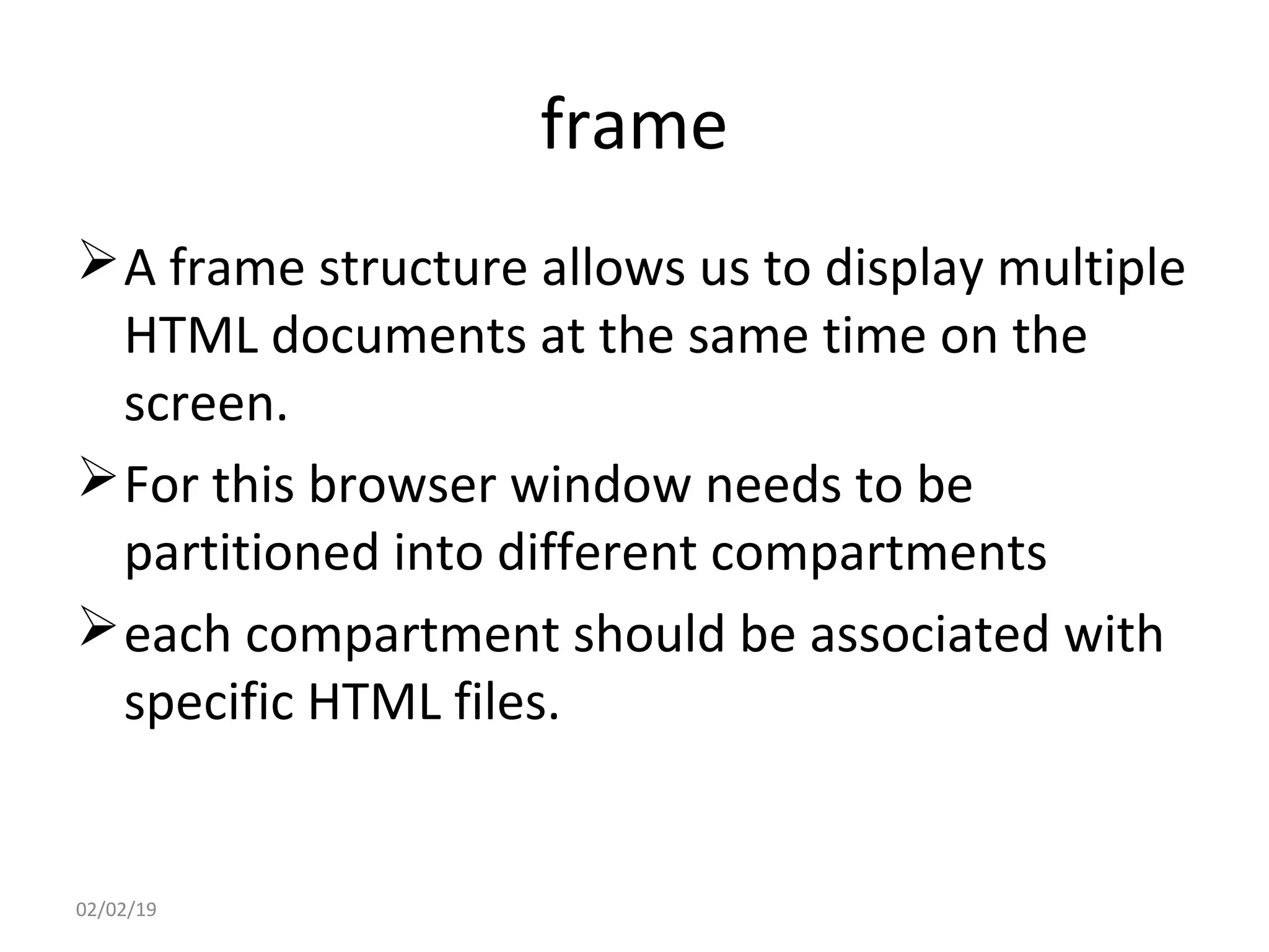 frame
A frame structure allows us to display multiple
HTML documents at the same time on the
screen.
For this browser window needs to be
partitioned into different compartments
each compartment should be associated with
specific HTML files.
02/02/19
 