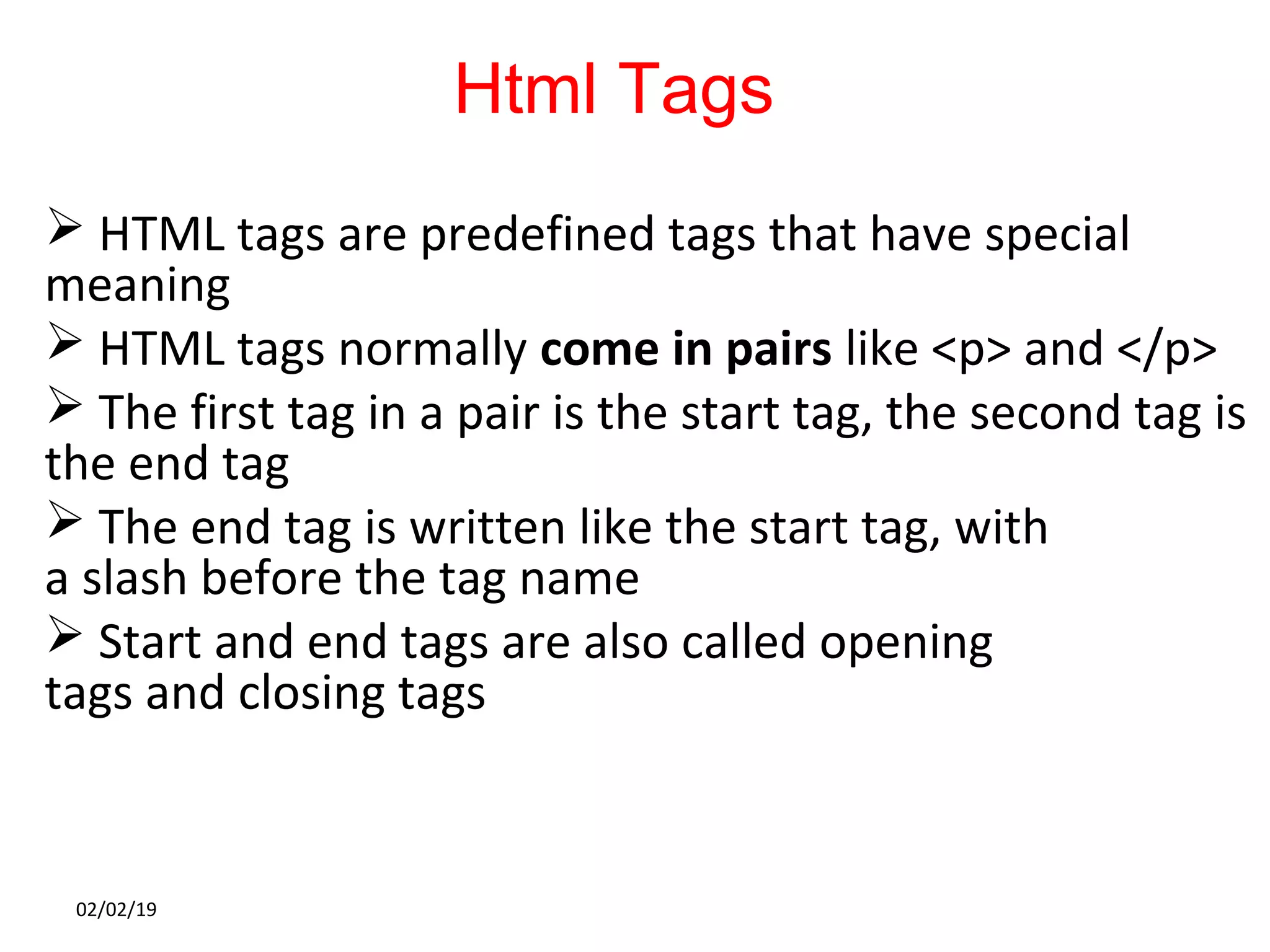 Html Tags
 HTML tags are predefined tags that have special
meaning
 HTML tags normally come in pairs like <p> and </p>
 The first tag in a pair is the start tag, the second tag is
the end tag
 The end tag is written like the start tag, with
a slash before the tag name
 Start and end tags are also called opening
tags and closing tags
02/02/19
 