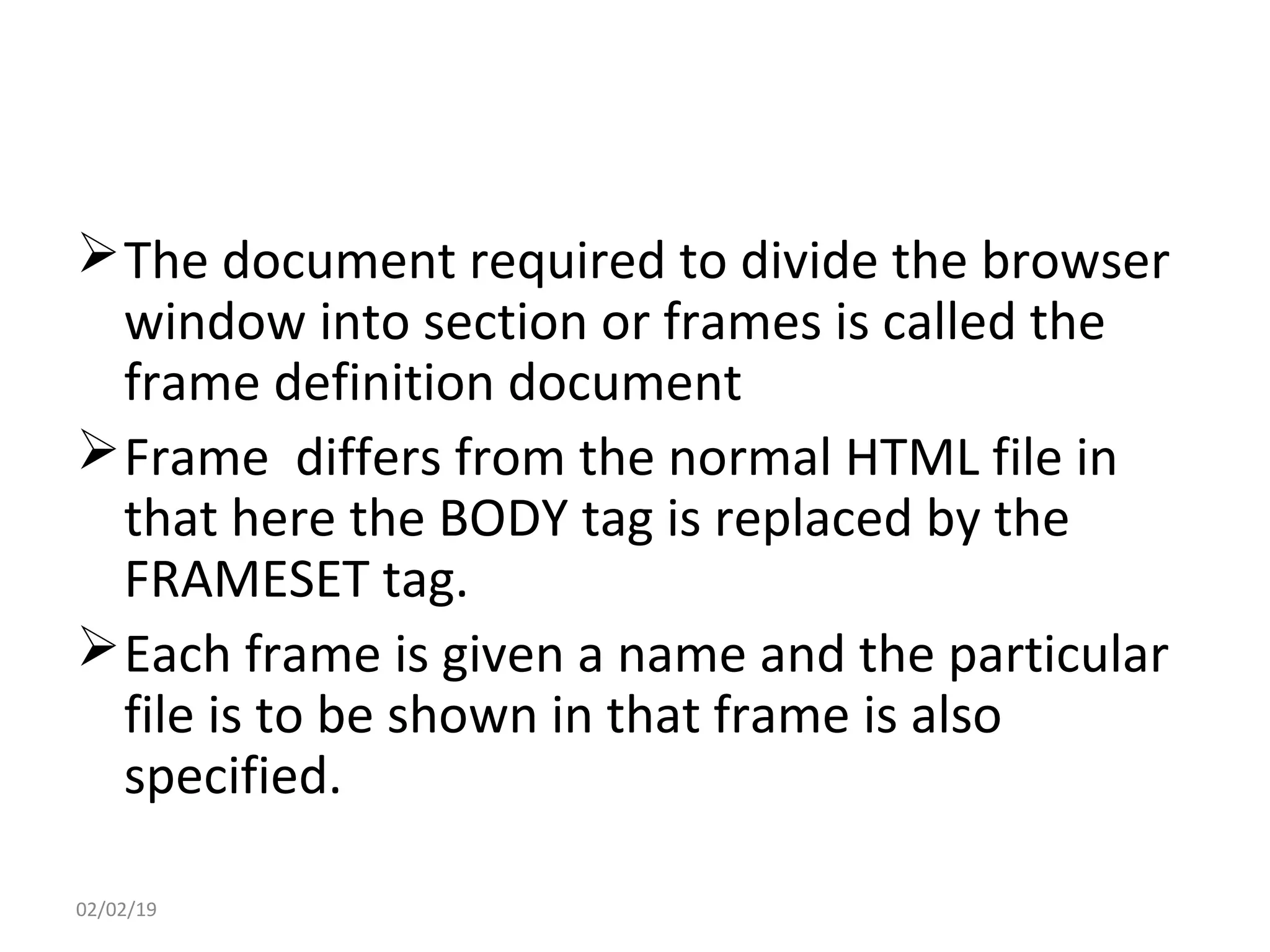 The document required to divide the browser
window into section or frames is called the
frame definition document
Frame differs from the normal HTML file in
that here the BODY tag is replaced by the
FRAMESET tag.
Each frame is given a name and the particular
file is to be shown in that frame is also
specified.
02/02/19
 