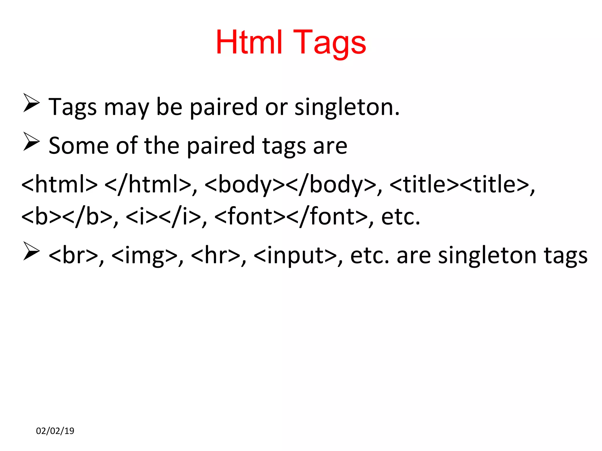 Html Tags
 Tags may be paired or singleton.
 Some of the paired tags are
<html> </html>, <body></body>, <title><title>,
<b></b>, <i></i>, <font></font>, etc.
 <br>, <img>, <hr>, <input>, etc. are singleton tags
02/02/19
 