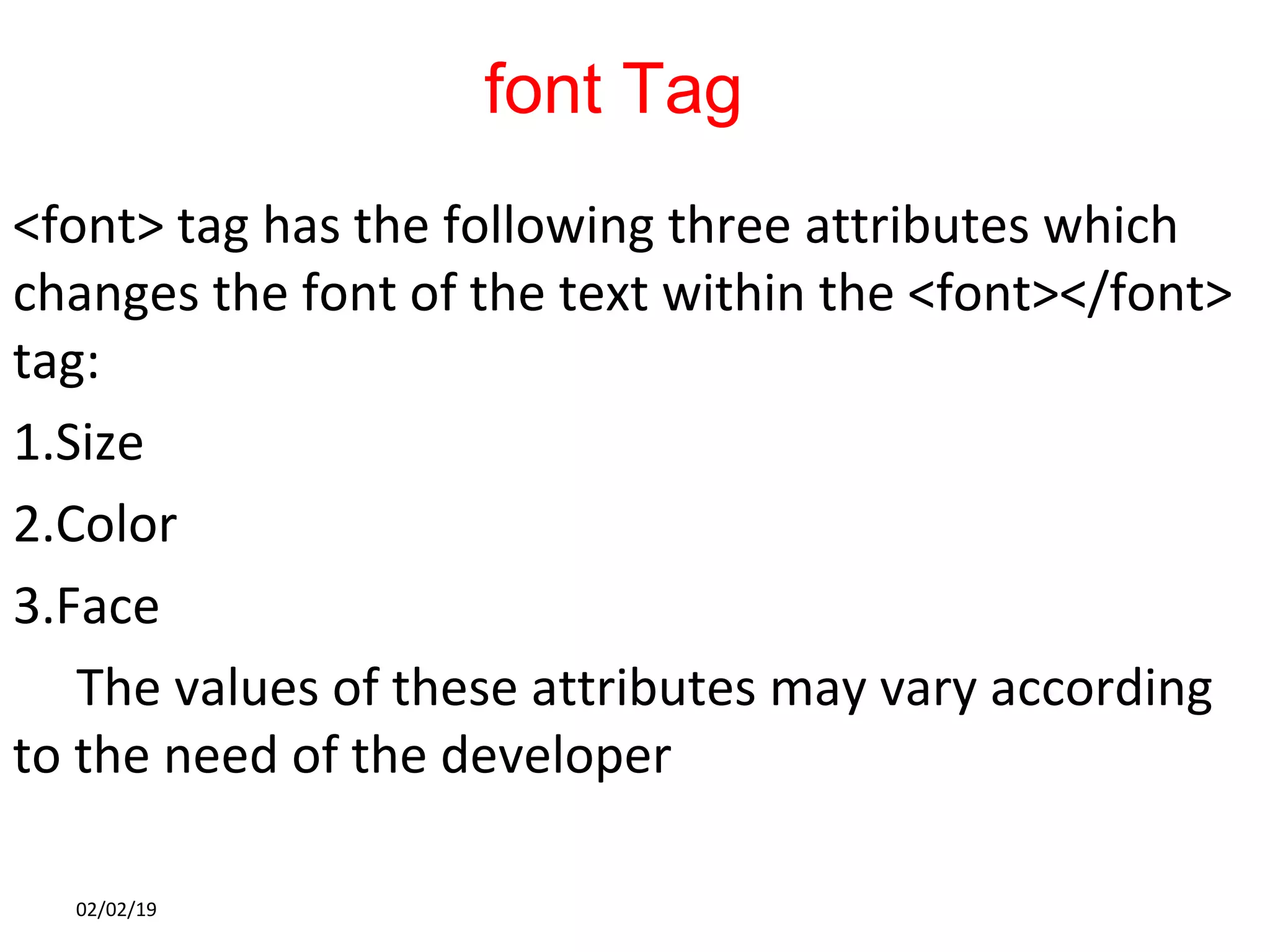 font Tag
<font> tag has the following three attributes which
changes the font of the text within the <font></font>
tag:
1.Size
2.Color
3.Face
The values of these attributes may vary according
to the need of the developer
02/02/19
 