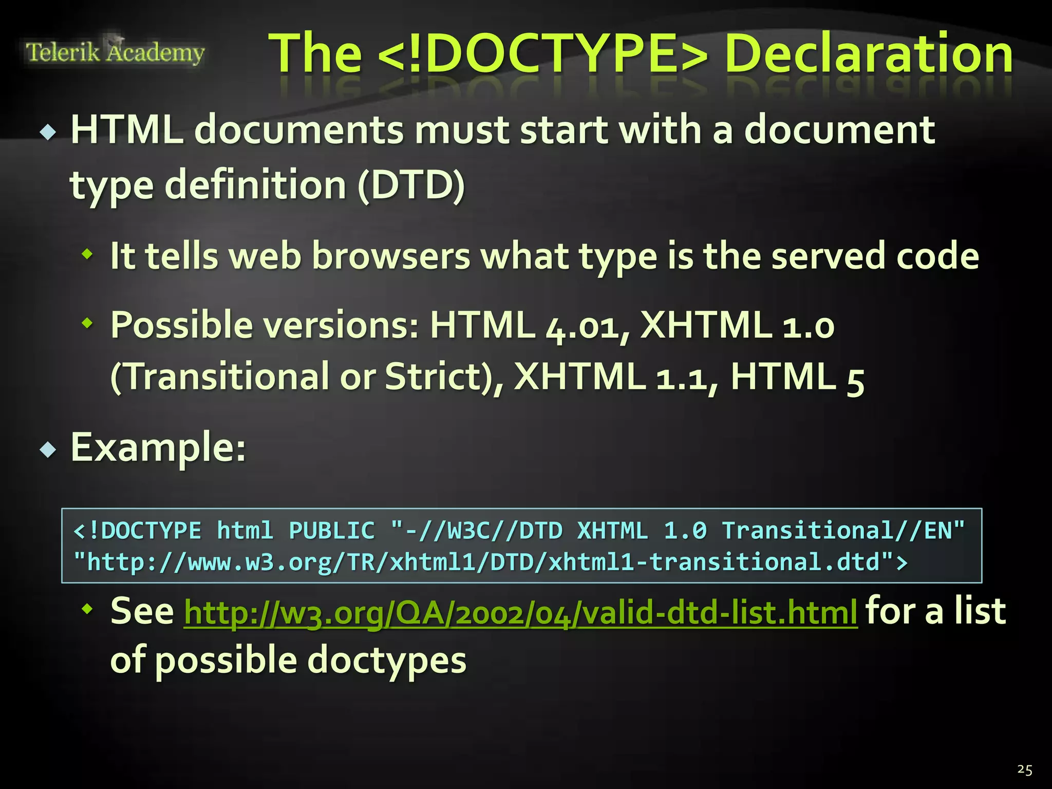 The <!DOCTYPE> Declaration
 HTML documents must start with a document
type definition (DTD)
 It tells web browsers what type is the served code
 Possible versions: HTML 4.01, XHTML 1.0
(Transitional or Strict), XHTML 1.1, HTML 5
 Example:
 See http://w3.org/QA/2002/04/valid-dtd-list.html for a list
of possible doctypes
25
<!DOCTYPE html PUBLIC "-//W3C//DTD XHTML 1.0 Transitional//EN"
"http://www.w3.org/TR/xhtml1/DTD/xhtml1-transitional.dtd">
 