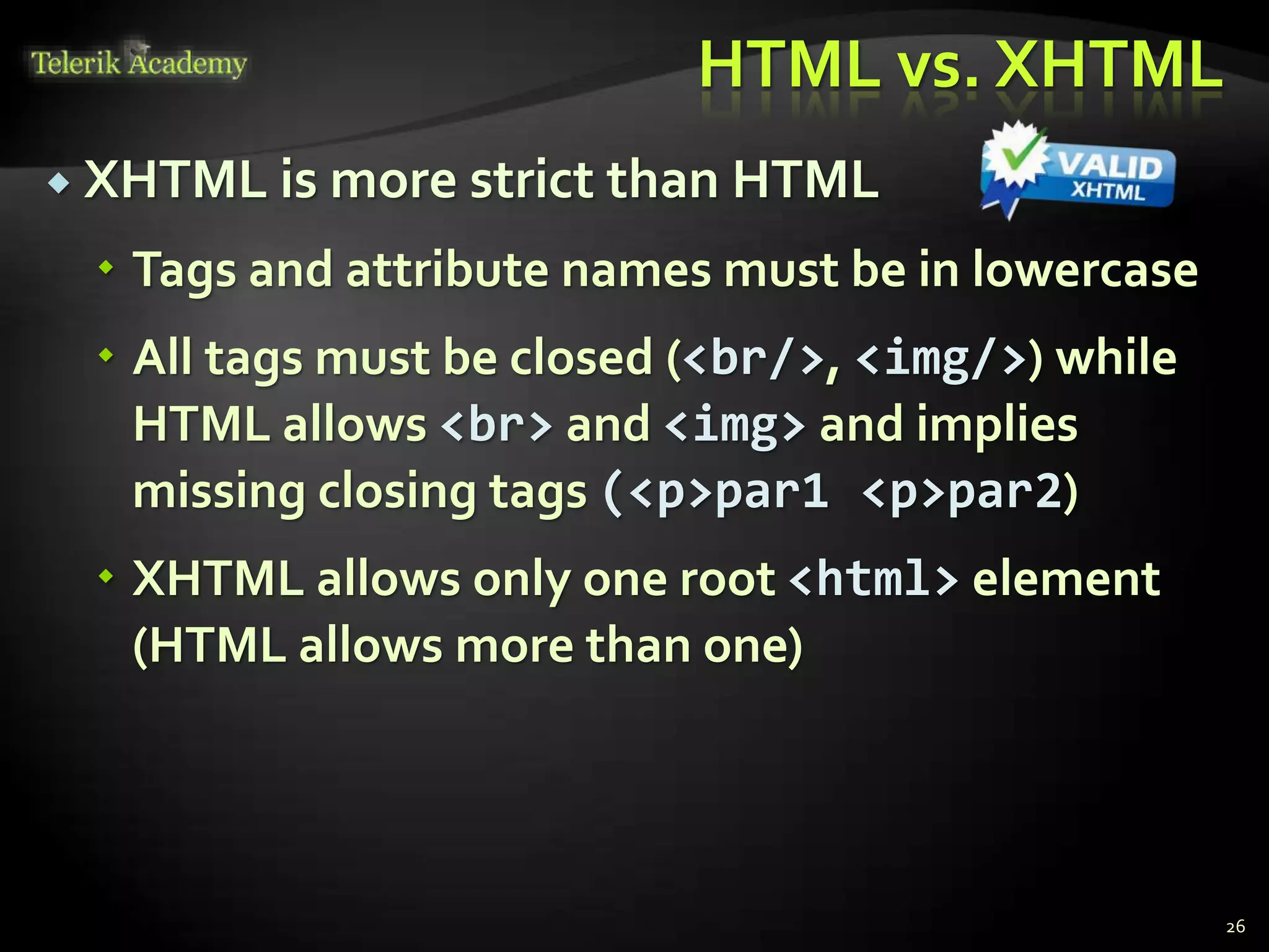 HTML vs. XHTML
 XHTML is more strict than HTML
 Tags and attribute names must be in lowercase
 All tags must be closed (<br/>, <img/>) while
HTML allows <br> and <img> and implies
missing closing tags (<p>par1 <p>par2)
 XHTML allows only one root <html> element
(HTML allows more than one)
26
 