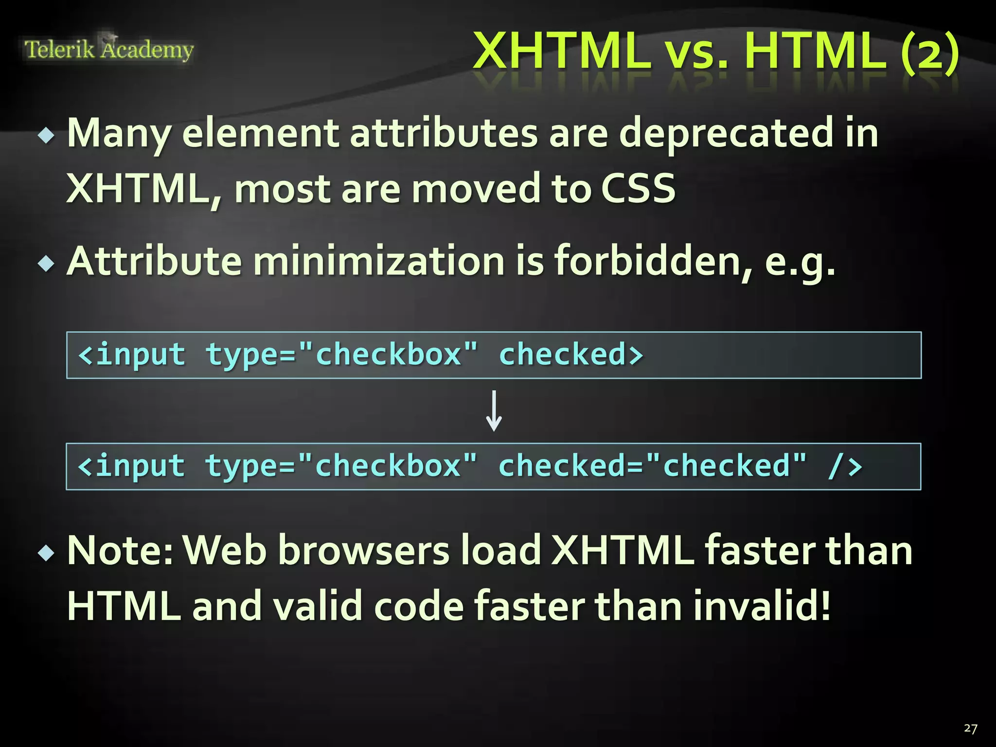 XHTML vs. HTML (2)
 Many element attributes are deprecated in
XHTML, most are moved to CSS
 Attribute minimization is forbidden, e.g.
 Note:Web browsers load XHTML faster than
HTML and valid code faster than invalid!
27
<input type="checkbox" checked>
<input type="checkbox" checked="checked" />
 