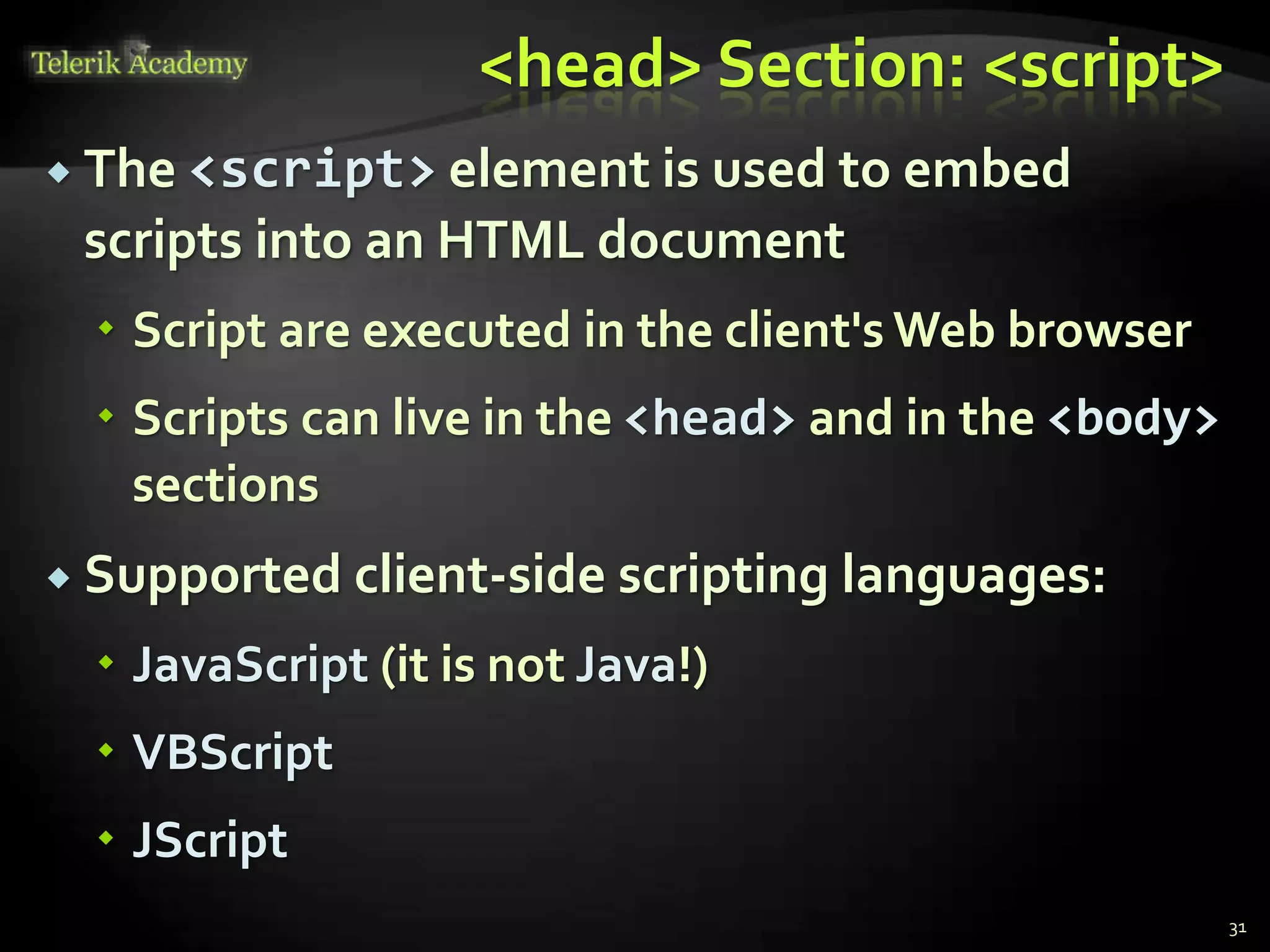<head> Section: <script>
 The <script> element is used to embed
scripts into an HTML document
 Script are executed in the client's Web browser
 Scripts can live in the <head> and in the <body>
sections
 Supported client-side scripting languages:
 JavaScript (it is not Java!)
 VBScript
 JScript
31
 