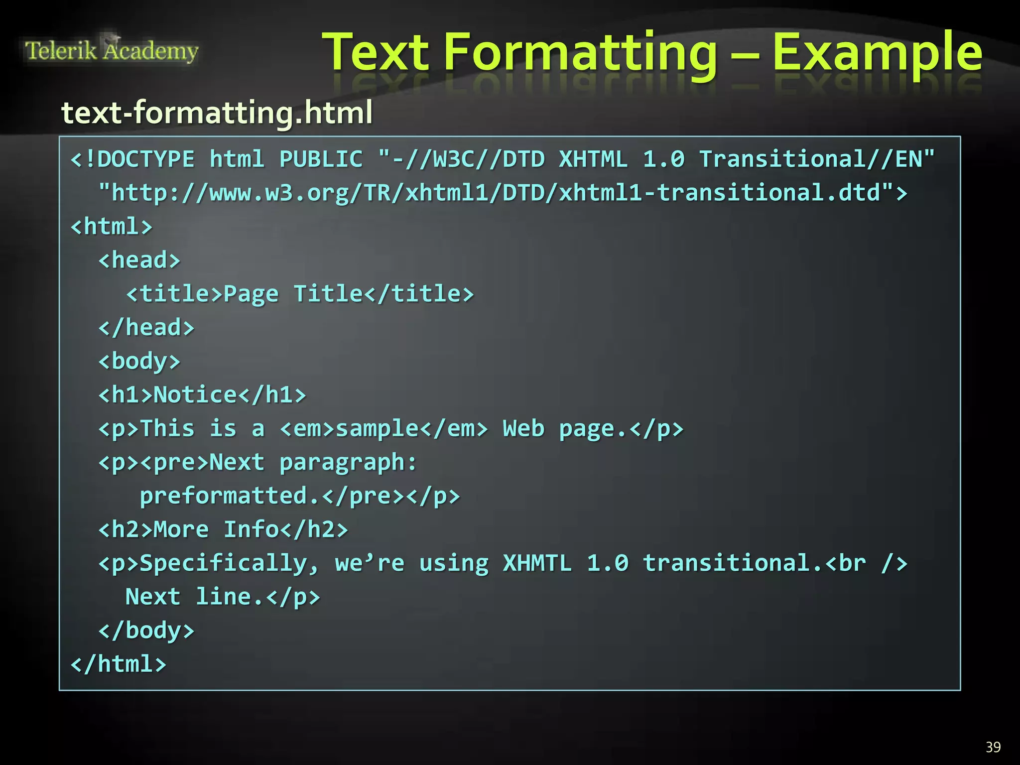 Text Formatting – Example
39
<!DOCTYPE html PUBLIC "-//W3C//DTD XHTML 1.0 Transitional//EN"
"http://www.w3.org/TR/xhtml1/DTD/xhtml1-transitional.dtd">
<html>
<head>
<title>Page Title</title>
</head>
<body>
<h1>Notice</h1>
<p>This is a <em>sample</em> Web page.</p>
<p><pre>Next paragraph:
preformatted.</pre></p>
<h2>More Info</h2>
<p>Specifically, we’re using XHMTL 1.0 transitional.<br />
Next line.</p>
</body>
</html>
text-formatting.html
 