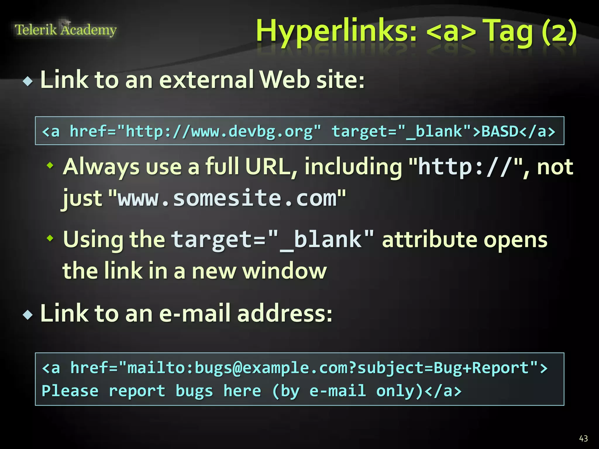 Hyperlinks: <a>Tag (2)
 Link to an external Web site:
 Always use a full URL, including "http://", not
just "www.somesite.com"
 Using the target="_blank" attribute opens
the link in a new window
 Link to an e-mail address:
43
<a href="http://www.devbg.org" target="_blank">BASD</a>
<a href="mailto:bugs@example.com?subject=Bug+Report">
Please report bugs here (by e-mail only)</a>
 