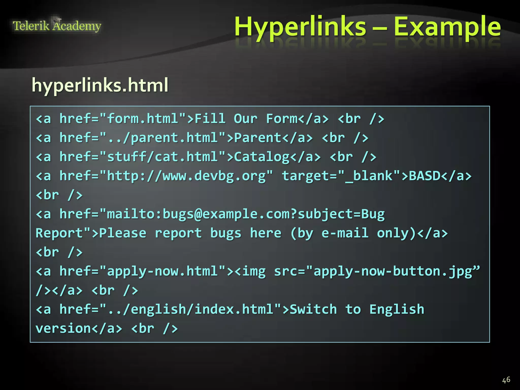 Hyperlinks – Example
46
<a href="form.html">Fill Our Form</a> <br />
<a href="../parent.html">Parent</a> <br />
<a href="stuff/cat.html">Catalog</a> <br />
<a href="http://www.devbg.org" target="_blank">BASD</a>
<br />
<a href="mailto:bugs@example.com?subject=Bug
Report">Please report bugs here (by e-mail only)</a>
<br />
<a href="apply-now.html"><img src="apply-now-button.jpg”
/></a> <br />
<a href="../english/index.html">Switch to English
version</a> <br />
hyperlinks.html
 