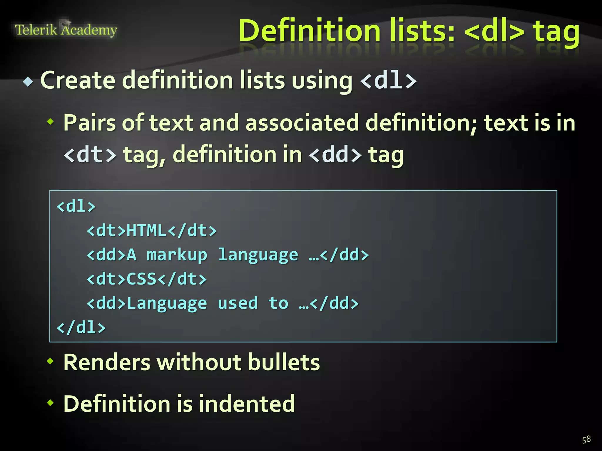 Definition lists: <dl> tag
 Create definition lists using <dl>
 Pairs of text and associated definition; text is in
<dt> tag, definition in <dd> tag
 Renders without bullets
 Definition is indented
58
<dl>
<dt>HTML</dt>
<dd>A markup language …</dd>
<dt>CSS</dt>
<dd>Language used to …</dd>
</dl>
 