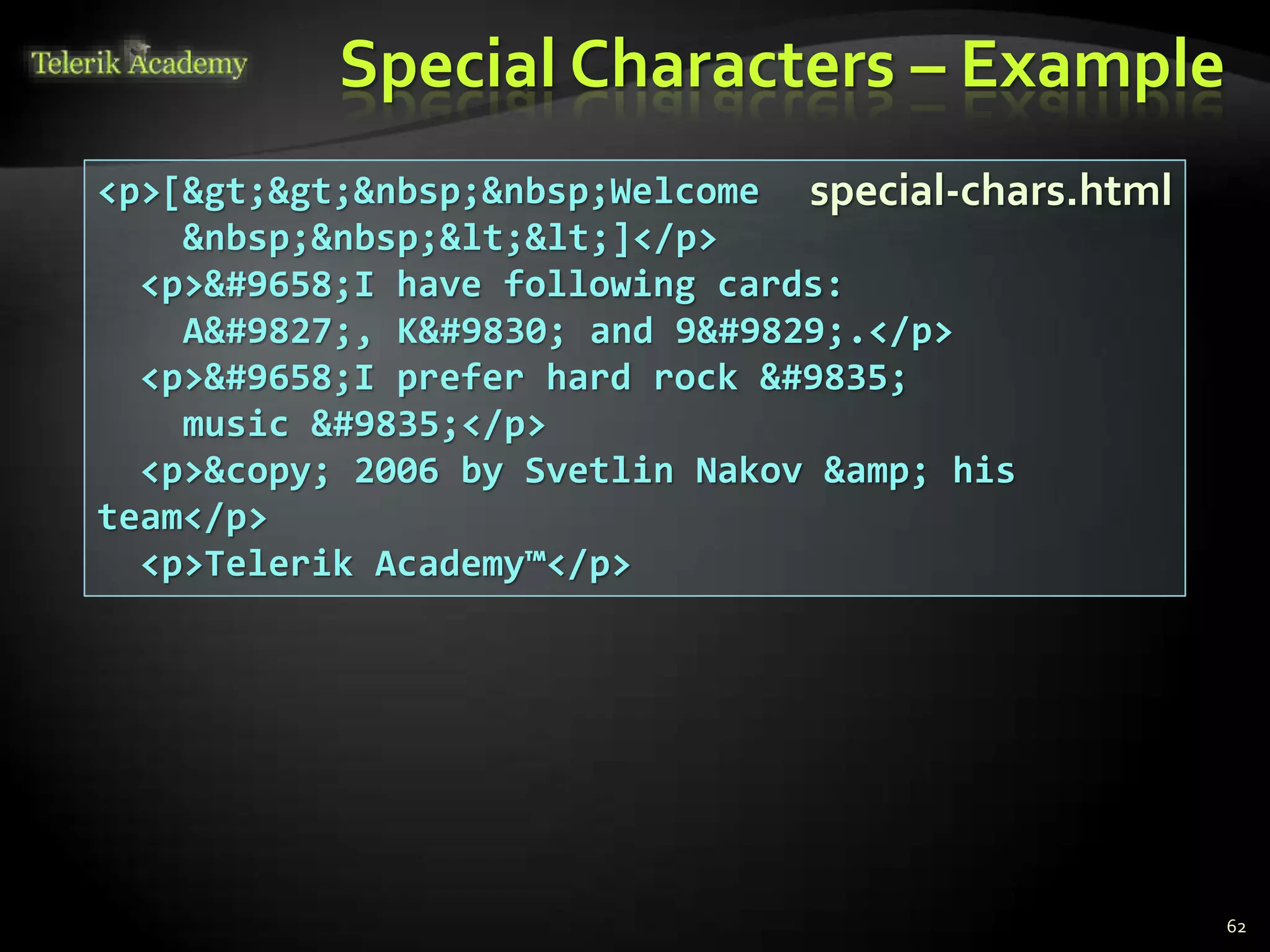 Special Characters – Example
62
<p>[&gt;&gt;&nbsp;&nbsp;Welcome
&nbsp;&nbsp;&lt;&lt;]</p>
<p>&#9658;I have following cards:
A&#9827;, K&#9830; and 9&#9829;.</p>
<p>&#9658;I prefer hard rock &#9835;
music &#9835;</p>
<p>&copy; 2006 by Svetlin Nakov &amp; his
team</p>
<p>Telerik Academy™</p>
special-chars.html
 