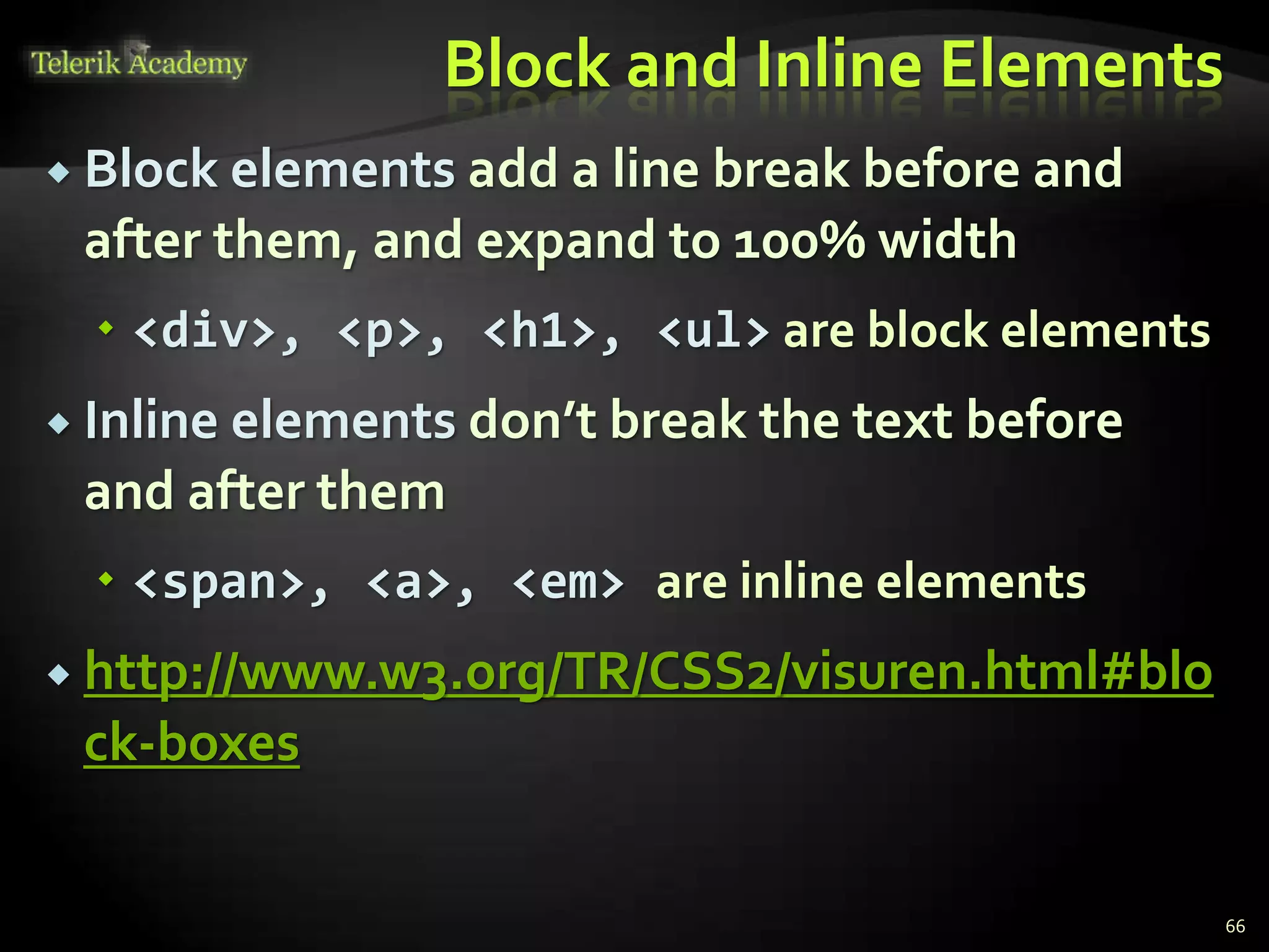 Block and Inline Elements
 Block elements add a line break before and
after them, and expand to 100% width
 <div>, <p>, <h1>, <ul> are block elements
 Inline elements don’t break the text before
and after them
 <span>, <a>, <em> are inline elements
 http://www.w3.org/TR/CSS2/visuren.html#blo
ck-boxes
66
 