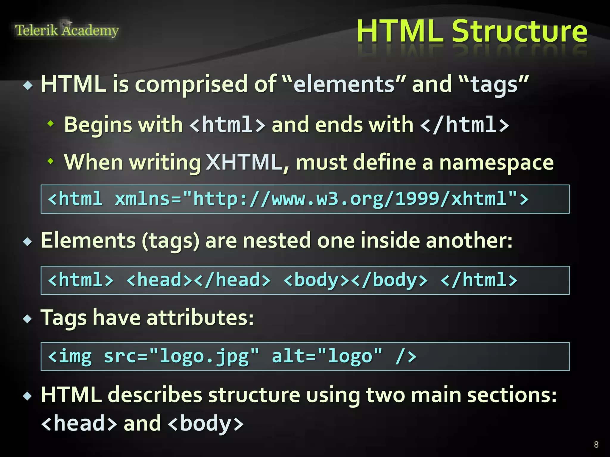 HTML Structure
 HTML is comprised of “elements” and “tags”
 Begins with <html> and ends with </html>
 When writing XHTML, must define a namespace
 Elements (tags) are nested one inside another:
 Tags have attributes:
 HTML describes structure using two main sections:
<head> and <body>
8
<html xmlns="http://www.w3.org/1999/xhtml">
<html> <head></head> <body></body> </html>
<img src="logo.jpg" alt="logo" />
 