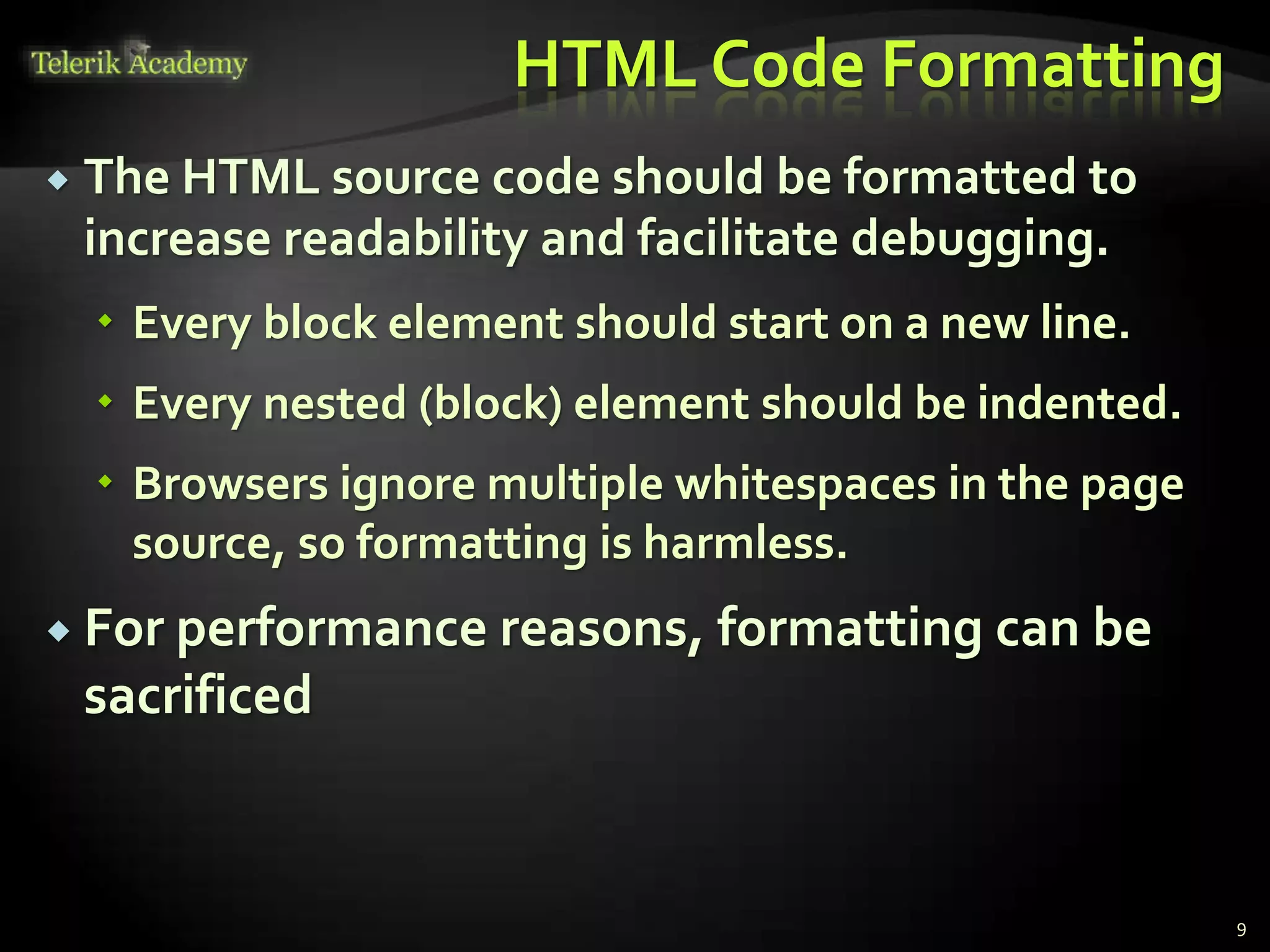 HTML Code Formatting
 The HTML source code should be formatted to
increase readability and facilitate debugging.
 Every block element should start on a new line.
 Every nested (block) element should be indented.
 Browsers ignore multiple whitespaces in the page
source, so formatting is harmless.
 For performance reasons, formatting can be
sacrificed
9
 