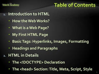 Table of Contents
1. Introduction to HTML
 How theWebWorks?
 What is a Web Page?
 My First HTML Page
 BasicTags: Hyperlinks, Images, Formatting
 Headings and Paragraphs
2. HTML in Details
 The <!DOCTYPE> Declaration
 The <head> Section:Title, Meta, Script, Style
2
 