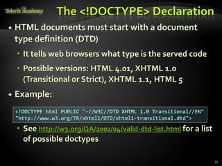 The <!DOCTYPE> Declaration
 HTML documents must start with a document
type definition (DTD)
 It tells web browsers what type is the served code
 Possible versions: HTML 4.01, XHTML 1.0
(Transitional or Strict), XHTML 1.1, HTML 5
 Example:
 See http://w3.org/QA/2002/04/valid-dtd-list.html for a list
of possible doctypes
25
<!DOCTYPE html PUBLIC "-//W3C//DTD XHTML 1.0 Transitional//EN"
"http://www.w3.org/TR/xhtml1/DTD/xhtml1-transitional.dtd">
 
