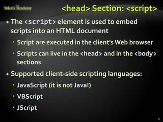 <head> Section: <script>
 The <script> element is used to embed
scripts into an HTML document
 Script are executed in the client's Web browser
 Scripts can live in the <head> and in the <body>
sections
 Supported client-side scripting languages:
 JavaScript (it is not Java!)
 VBScript
 JScript
31
 