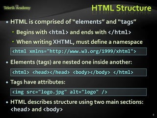 HTML Structure
 HTML is comprised of “elements” and “tags”
 Begins with <html> and ends with </html>
 When writing XHTML, must define a namespace
 Elements (tags) are nested one inside another:
 Tags have attributes:
 HTML describes structure using two main sections:
<head> and <body>
8
<html xmlns="http://www.w3.org/1999/xhtml">
<html> <head></head> <body></body> </html>
<img src="logo.jpg" alt="logo" />
 