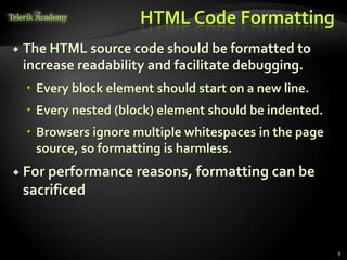 HTML Code Formatting
 The HTML source code should be formatted to
increase readability and facilitate debugging.
 Every block element should start on a new line.
 Every nested (block) element should be indented.
 Browsers ignore multiple whitespaces in the page
source, so formatting is harmless.
 For performance reasons, formatting can be
sacrificed
9
 