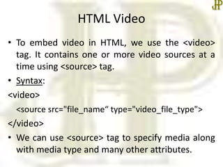 HTML Video
• To embed video in HTML, we use the <video>
tag. It contains one or more video sources at a
time using <source> tag.
• Syntax:
<video>
<source src="file_name“ type="video_file_type">
</video>
• We can use <source> tag to specify media along
with media type and many other attributes.
 