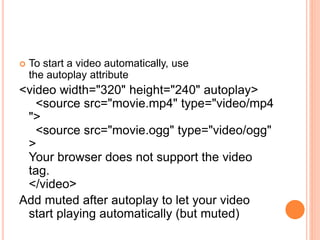  To start a video automatically, use
the autoplay attribute
<video width="320" height="240" autoplay>
<source src="movie.mp4" type="video/mp4
">
<source src="movie.ogg" type="video/ogg"
>
Your browser does not support the video
tag.
</video>
Add muted after autoplay to let your video
start playing automatically (but muted)
 