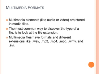 MULTIMEDIA FORMATS
 Multimedia elements (like audio or video) are stored
in media files.
 The most common way to discover the type of a
file, is to look at the file extension.
 Multimedia files have formats and different
extensions like: .wav, .mp3, .mp4, .mpg, .wmv, and
.avi.
 