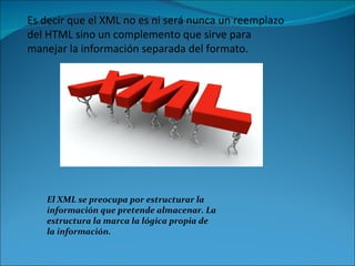 Es decir que el XML no es ni será nunca un reemplazo del HTML sino un complemento que sirve para manejar la información separada del formato. El XML se preocupa por estructurar la información que pretende almacenar. La estructura la marca la lógica propia de la información.  