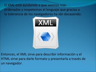 El XML está ayudando a que seamos más ordenados y respetemos el lenguaje que gracias a la tolerancia de los navegadores ha ido decayendo.  Entonces, el XML sirve para describir información y el HTML sirve para darle formato y presentarla a través de un navegador.  